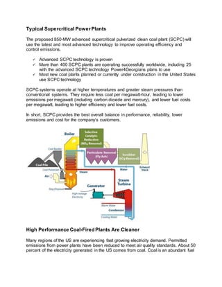 Typical Supercritical Power Plants
The proposed 850-MW advanced supercritical pulverized clean coal plant (SCPC) will
use the latest and most advanced technology to improve operating efficiency and
control emissions.
 Advanced SCPC technology is proven
 More than 400 SCPC plants are operating successfully worldwide, including 25
with the advanced SCPC technology Power4Georgians plans to use
 Most new coal plants planned or currently under construction in the United States
use SCPC technology
SCPC systems operate at higher temperatures and greater steam pressures than
conventional systems. They require less coal per megawatt-hour, leading to lower
emissions per megawatt (including carbon dioxide and mercury), and lower fuel costs
per megawatt, leading to higher efficiency and lower fuel costs.
In short, SCPC provides the best overall balance in performance, reliability, lower
emissions and cost for the company’s customers.
High Performance Coal-Fired Plants Are Cleaner
Many regions of the US are experiencing fast growing electricity demand. Permitted
emissions from power plants have been reduced to meet air quality standards. About 50
percent of the electricity generated in the US comes from coal. Coal is an abundant fuel
 