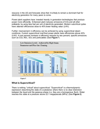 resource in the US and forecasts show that it is likely to remain a dominant fuel for
electricity generation for many years to come.
Power plant suppliers have invested heavily in generation technologies that produce
power more efficiently. Enhanced plant reduces emissions of CO2 and all other
pollutants by using less fuel per unit of electricity generated. Modern subcritical cycles
have attained efficiencies close to 40% lower heating value (LHV).
Further improvement in efficiency can be achieved by using supercritical steam
conditions. Current supercritical coal fired power plants have efficiencies above 45%
(LHV). A one percent increase in efficiency reduces by two percent, specific emissions
such as CO2, NOx, SOx and particulates (See Figure 1.
What is Supercritical?
There is nothing "critical" about supercritical. "Supercritical" is a thermodynamic
expression describing the state of a substance where there is no clear distinction
between the liquid and the gaseous phase (i.e. they are a homogenous fluid). Water
reaches this state at a pressure above 22.1 megapascals (MPa). (See Figure 2).
 