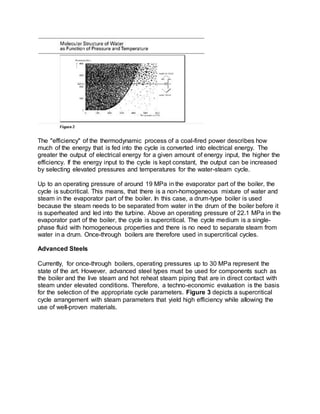 The "efficiency" of the thermodynamic process of a coal-fired power describes how
much of the energy that is fed into the cycle is converted into electrical energy. The
greater the output of electrical energy for a given amount of energy input, the higher the
efficiency. If the energy input to the cycle is kept constant, the output can be increased
by selecting elevated pressures and temperatures for the water-steam cycle.
Up to an operating pressure of around 19 MPa in the evaporator part of the boiler, the
cycle is subcritical. This means, that there is a non-homogeneous mixture of water and
steam in the evaporator part of the boiler. In this case, a drum-type boiler is used
because the steam needs to be separated from water in the drum of the boiler before it
is superheated and led into the turbine. Above an operating pressure of 22.1 MPa in the
evaporator part of the boiler, the cycle is supercritical. The cycle medium is a single-
phase fluid with homogeneous properties and there is no need to separate steam from
water in a drum. Once-through boilers are therefore used in supercritical cycles.
Advanced Steels
Currently, for once-through boilers, operating pressures up to 30 MPa represent the
state of the art. However, advanced steel types must be used for components such as
the boiler and the live steam and hot reheat steam piping that are in direct contact with
steam under elevated conditions. Therefore, a techno-economic evaluation is the basis
for the selection of the appropriate cycle parameters. Figure 3 depicts a supercritical
cycle arrangement with steam parameters that yield high efficiency while allowing the
use of well-proven materials.
 