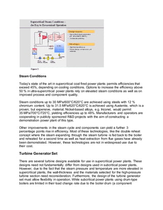 Steam Conditions
Today’s state of the art in supercritical coal fired power plants permits efficiencies that
exceed 45%, depending on cooling conditions. Options to increase the efficiency above
50 % in ultra-supercritical power plants rely on elevated steam conditions as well as on
improved process and component quality.
Steam conditions up to 30 MPa/600°C/620°C are achieved using steels with 12 %
chromium content. Up to 31.5 MPa/620°C/620°C is achieved using Austenite, which is a
proven, but expensive, material. Nickel-based alloys, e.g. Inconel, would permit
35 MPa/700°C/720°C, yielding efficiencies up to 48%. Manufacturers and operators are
cooperating in publicly sponsored R&D projects with the aim of constructing a
demonstration power plant of this type.
Other improvements in the steam cycle and components can yield a further 3
percentage points rise in efficiency. Most of these technologies, like the double reheat
concept where the steam expanding through the steam turbine is fed back to the boiler
and reheated for a second time as well as heat extraction from flue gases have already
been demonstrated. However, these technologies are not in widespread use due to
their cost.
Turbine Generator Set
There are several turbine designs available for use in supercritical power plants. These
designs need not fundamentally differ from designs used in subcritical power plants.
However, due to the fact that the steam pressure and temperature are more elevated in
supercritical plants, the wall-thickness and the materials selected for the high-pressure
turbine section need reconsideration. Furthermore, the design of the turbine generator
set must allow flexibility in operation. While subcritical power plants using drum-type
boilers are limited in their load change rate due to the boiler drum (a component
 
