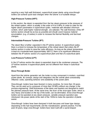requiring a very high wall thickness), supercritical power plants using once-through
boilers can achieve quick load changes when the turbine is of suitable design.
High-Pressure Turbine (HPT)
In this section, the steam is expanded from the live steam pressure to the pressure of
the reheat system, which is usually in the order of 4 to 6 MPa. In order to cater for the
higher steam parameters in supercritical cycles, materials with elevated chromium
content, which yield higher material strength, are selected. The wall thickness of the HP
turbine section should be as low as possible and should avoid massive material
accumulation (e.g. of oxides) in order to increase the thermal flexibility and fast load
changes.
Intermediate-Pressure Turbine (IPT)
The steam flow is further expanded in the IP turbine section. In supercritical cycles,
there is a trend to increase the temperature of the reheat steam that enters the IP
turbine section in order to raise the cycle efficiency. As long as the reheat temperature
is kept at a moderate level (approximately 560°C), there is no significant difference
between the IP turbine section of a supercritical plant and that of a subcritical plant.
Low-Pressure Turbine (LPT)
In the LP turbine section the steam is expanded down to the condenser pressure. The
LP turbine sections in supercritical plants are not different from those in subcritical
plants.
Once-Through Boiler
Apart from the turbine generator set, the boiler is a key component in modern, coal-fired
power plants. Its concept, design and integration into the overall plant considerably
influence costs, operating behavior and availability of the power plant.
Once-through boilers have been favored in many countries, for more than 30 years.
They can be used up to a pressure of more than 30 MPa without any change in the
process engineering. Wall thicknesses of the tubes and headers are designed to match
the planned pressure level. At the same time, the drum of the drum-type boiler, which is
very heavy and located on the top of the boiler, can be eliminated. Since once-through
boilers can be operated at any steam pressure, variable pressure operation was
introduced into power plants at the start of the 1930s to make the operation of plants
easier.
Once-through boilers have been designed in both two-pass and tower type design,
depending on the fuel requirements and the manufacturers general practice. For the
past 30 years, large once-through boilers have been built with a spiral shaped
 