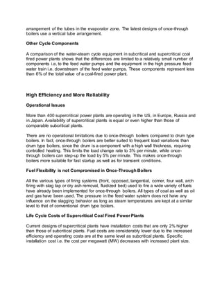 arrangement of the tubes in the evaporator zone. The latest designs of once-through
boilers use a vertical tube arrangement.
Other Cycle Components
A comparison of the water-steam cycle equipment in subcritical and supercritical coal
fired power plants shows that the differences are limited to a relatively small number of
components i.e. to the feed water pumps and the equipment in the high pressure feed
water train i.e. downstream of the feed water pumps. These components represent less
than 6% of the total value of a coal-fired power plant.
High Efficiency and More Reliability
Operational Issues
More than 400 supercritical power plants are operating in the US, in Europe, Russia and
in Japan. Availability of supercritical plants is equal or even higher than those of
comparable subcritical plants.
There are no operational limitations due to once-through boilers compared to drum type
boilers. In fact, once-through boilers are better suited to frequent load variations than
drum type boilers, since the drum is a component with a high wall thickness, requiring
controlled heating. This limits the load change rate to 3% per minute, while once-
through boilers can step-up the load by 5% per minute. This makes once-through
boilers more suitable for fast startup as well as for transient conditions.
Fuel Flexibility is not Compromised in Once-Through Boilers
All the various types of firing systems (front, opposed, tangential, corner, four wall, arch
firing with slag tap or dry ash removal, fluidized bed) used to fire a wide variety of fuels
have already been implemented for once-through boilers. All types of coal as well as oil
and gas have been used. The pressure in the feed water system does not have any
influence on the slagging behavior as long as steam temperatures are kept at a similar
level to that of conventional drum type boilers.
Life Cycle Costs of Supercritical Coal Fired Power Plants
Current designs of supercritical plants have installation costs that are only 2% higher
than those of subcritical plants. Fuel costs are considerably lower due to the increased
efficiency and operating costs are at the same level as subcritical plants. Specific
installation cost i.e. the cost per megawatt (MW) decreases with increased plant size.
 