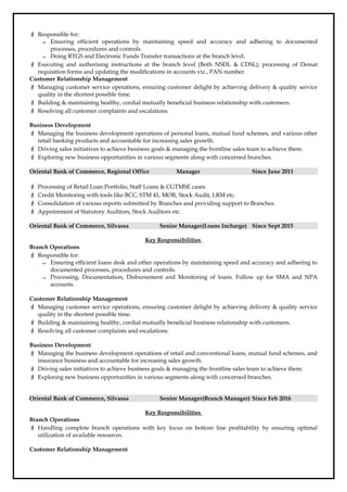  Responsible for:
→ Ensuring efficient operations by maintaining speed and accuracy and adhering to documented
processes, procedures and controls.
→ Doing RTGS and Electronic Funds Transfer transactions at the branch level.
 Executing and authorising instructions at the branch level (Both NSDL & CDSL); processing of Demat
requisition forms and updating the modifications in accounts viz., PAN number.
Customer Relationship Management
 Managing customer service operations, ensuring customer delight by achieving delivery & quality service
quality in the shortest possible time.
 Building & maintaining healthy, cordial mutually beneficial business relationship with customers.
 Resolving all customer complaints and escalations.
Business Development
 Managing the business development operations of personal loans, mutual fund schemes, and various other
retail banking products and accountable for increasing sales growth.
 Driving sales initiatives to achieve business goals & managing the frontline sales team to achieve them.
 Exploring new business opportunities in various segments along with concerned branches.
Oriental Bank of Commerce, Regional Office Manager Since June 2011
 Processing of Retail Loan Portfolio, Staff Loans & CGTMSE cases.
 Credit Monitoring with tools like BCC, STM 41, MOR, Stock Audit, LRM etc.
 Consolidation of various reports submitted by Branches and providing support to Branches.
 Appointment of Statutory Auditors, Stock Auditors etc.
Oriental Bank of Commerce, Silvassa Senior Manager(Loans Incharge) Since Sept 2015
Key Responsibilities
Branch Operations
 Responsible for:
→ Ensuring efficient loans desk and other operations by maintaining speed and accuracy and adhering to
documented processes, procedures and controls.
→ Processing, Documentation, Disbursement and Monitoring of loans. Follow up for SMA and NPA
accounts.
Customer Relationship Management
 Managing customer service operations, ensuring customer delight by achieving delivery & quality service
quality in the shortest possible time.
 Building & maintaining healthy, cordial mutually beneficial business relationship with customers.
 Resolving all customer complaints and escalations.
Business Development
 Managing the business development operations of retail and conventional loans, mutual fund schemes, and
insurance business and accountable for increasing sales growth.
 Driving sales initiatives to achieve business goals & managing the frontline sales team to achieve them.
 Exploring new business opportunities in various segments along with concerned branches.
Oriental Bank of Commerce, Silvassa Senior Manager(Branch Manager) Since Feb 2016
Key Responsibilities
Branch Operations
 Handling complete branch operations with key focus on bottom line profitability by ensuring optimal
utilization of available resources.
Customer Relationship Management
 