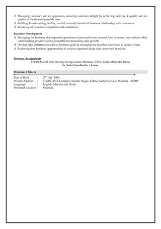  Managing customer service operations, ensuring customer delight by achieving delivery & quality service
quality in the shortest possible time.
 Building & maintaining healthy, cordial mutually beneficial business relationship with customers.
 Resolving all customer complaints and escalations.
Business Development
 Managing the business development operations of personal loans, mutual fund schemes, and various other
retail banking products and accountable for increasing sales growth.
 Driving sales initiatives to achieve business goals & managing the frontline sales team to achieve them.
 Exploring new business opportunities in various segments along with concerned branches.
Previous Assignments
Feb’04-Mar’04 with Sterling Incorporation, Mumbai, (DSA- Kotak Mahindra Bank)
As: Sales Coordinator – Loans.
Personal Details
Date of Birth : 27th
July’ 1980.
Present Address : C-1206, RNA Complex, Sunder Nagar, Kalina, Santacruz East, Mumbai - 400098
Language : English, Marathi and Hindi.
Preferred Location : Mumbai.
 
