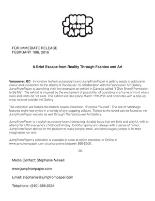 FOR IMMEDIATE RELEASE
FEBRUARY 10th, 2016
A Brief Escape from Reality Through Fashion and Art
Media Contact: Stephanie Newell
www.jumpfrompaper.com
Email: stephanie@jumpfrompaper.com
Telephone: (910) 689-2234
Vancouver, BC - Innovative fashion accessory brand JumpFromPaper is getting ready to add some
colour and excitement to the streets of Vancouver. In collaboration with the Vancouver Art Gallery,
JumpFromPaper is launching their first wearable art exhibit in Canada called “I Give Myself Permission
to Be Me”. The exhibit is inspired by the excitement of possibility, of operating in a frame of mind where
rules and limits do not exist. The exhibit will take place March 11th-25th and coincides with a pop-up
shop located outside the Gallery.
The exhibition will feature the brands newest collection, “Express Yourself”. The line of handbags
features eight new styles in a variety of eye-popping colours. Tickets to the event can be found on the
JumpFromPaper website as well through The Vancouver Art Gallery.
JumpFromPaper is a stylish accessory brand designing durable bags that are bold and playful, with an
attempt to fulfill everyone’s childhood fantasy. Colorful, quirky and always with a sense of humor,
JumpFromPaper stands for the passion to make people smile, and encourages people to let their
imagination run wild.
JumpFromPaper’s collection is available in-store at select stockists, or Online at
www.jumpfrompaper.com at price points between $60-$300.
-30-
 