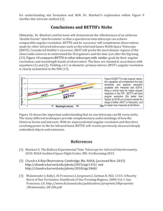 for understanding star formation and AGN. Dr. Rinehart’s explanation within Figure 9
clarifies this intricate method [1].
Conclusions and BETTII’s Niche
Ultimately, Dr. Rinehart and his team will demonstrate the effectiveness of an airborne
‘double fourier’ interferometer so that a spaceborne twin telescope can achieve
comparable angular resolution. BETTII and its successor will complement observations
made by other infrared telescopes such as Herschel and James Webb Space Telescope
(JWST). Considered Hubble’s successor, JWST will probe the most distant regions of the
observable universe to understand the first galaxies and the time just after the big bang
[15]. Figure 10 compares BETTII to other telescopes with similar goals by their angular
resolutions and wavelength bands of observation. The lines are slanted in accordance with
equations (1) and (2). Yielding a 6.5 m-diameter primary mirror, JWST’s angular resolution
is clearly unmatched in the NIR [15].
Figure 10 shows the important understanding that no one telescope can fill every niche.
The many different techniques provide complementary understandings of how the
Universe forms and interacts. With its unprecedented angular resolution and therefore
resolving power in the far infrared band, BETTII will resolve previously obscured deeply
embedded objects and emissions.
References
[1] Rinehart S. The Balloon Experimental Twin Telescope for Infrared Interferometry.
2010: NASA Goddard Space Flight Center, MD. Forthcoming 2015.
[2] Chandra X-Ray Observatory. Cambridge, Ma: NASA; [accessed Nov. 2015]
http://chandra.harvard.edu/photo/2015/ngc1333/ and
http://chandra.harvard.edu/photo/2010/ngc1068/
[3] Walawender J, Bally J, Di Francesco J, Jorgensen J, Getman K. NGC 1333: A Nearby
Burst of Star Formation. Handbook of Star Forming Regions. 2008; Vol. I: San.
Francisco, CA. http://www.ifa.hawaii.edu/publications/preprints/08preprints
/Walawender_08-206.pdf
 