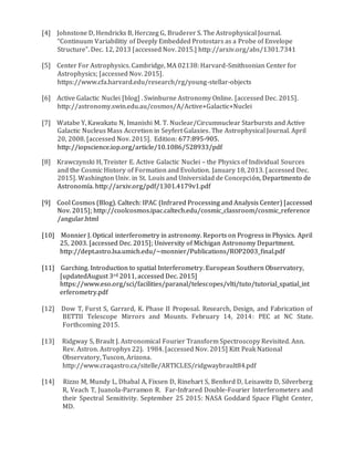 [4] Johnstone D, Hendricks B, Herczeg G, Bruderer S. The Astrophysical Journal.
“Continuum Variabilitiy of Deeply Embedded Protostars as a Probe of Envelope
Structure”. Dec. 12, 2013 [accessed Nov. 2015.] http://arxiv.org/abs/1301.7341
[5] Center For Astrophysics. Cambridge, MA 02138: Harvard-Smithsonian Center for
Astrophysics; [accessed Nov. 2015].
https://www.cfa.harvard.edu/research/rg/young-stellar-objects
[6] Active Galactic Nuclei [blog] . Swinburne Astronomy Online. [accessed Dec. 2015].
http://astronomy.swin.edu.au/cosmos/A/Active+Galactic+Nuclei
[7] Watabe Y, Kawakatu N, Imanishi M. T. Nuclear/Circumnuclear Starbursts and Active
Galactic Nucleus Mass Accretion in Seyfert Galaxies. The Astrophysical Journal. April
20, 2008. [accessed Nov. 2015]. Edition: 677:895-905.
http://iopscience.iop.org/article/10.1086/528933/pdf
[8] Krawczynski H, Treister E. Active Galactic Nuclei – the Physics of Individual Sources
and the Cosmic History of Formation and Evolution. January 18, 2013. [accessed Dec.
2015]. Washington Univ. in St. Louis and Universidad de Concepción, Departmento de
Astronomía. http://arxiv.org/pdf/1301.4179v1.pdf
[9] Cool Cosmos (Blog). Caltech: IPAC (Infrared Processing and Analysis Center) [accessed
Nov. 2015]; http://coolcosmos.ipac.caltech.edu/cosmic_classroom/cosmic_reference
/angular.html
[10] Monnier J. Optical interferometry in astronomy. Reports on Progress in Physics. April
25, 2003. [accessed Dec. 2015]; University of Michigan Astronomy Department.
http://dept.astro.lsa.umich.edu/~monnier/Publications/ROP2003_final.pdf
[11] Garching. Introduction to spatial Interferometry. European Southern Observatory,
[updatedAugust 3rd 2011, accessed Dec. 2015]
https://www.eso.org/sci/facilities/paranal/telescopes/vlti/tuto/tutorial_spatial_int
erferometry.pdf
[12] Dow T, Furst S, Garrard, K. Phase II Proposal. Research, Design, and Fabrication of
BETTII Telescope Mirrors and Mounts. February 14, 2014: PEC at NC State.
Forthcoming 2015.
[13] Ridgway S, Brault J. Astronomical Fourier Transform Spectroscopy Revisited. Ann.
Rev. Astron. Astrophys 22). 1984. [accessed Nov. 2015] Kitt Peak National
Observatory, Tuscon, Arizona.
http://www.craqastro.ca/sitelle/ARTICLES/ridgwaybrault84.pdf
[14] Rizzo M, Mundy L, Dhabal A, Fixsen D, Rinehart S, Benford D, Leisawitz D, Silverberg
R, Veach T, Juanola-Parramon R. Far-Infrared Double-Fourier Interferometers and
their Spectral Sensitivity. September 25 2015: NASA Goddard Space Flight Center,
MD.
 