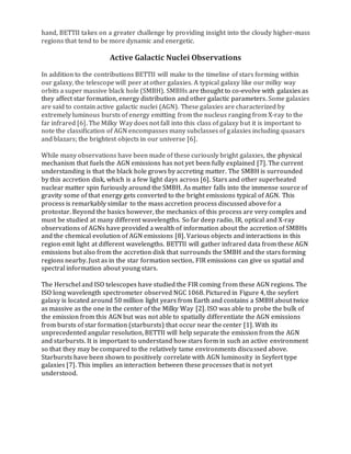 hand, BETTII takes on a greater challenge by providing insight into the cloudy higher-mass
regions that tend to be more dynamic and energetic.
Active Galactic Nuclei Observations
In addition to the contributions BETTII will make to the timeline of stars forming within
our galaxy, the telescope will peer at other galaxies. A typical galaxy like our milky way
orbits a super massive black hole (SMBH). SMBHs are thought to co-evolve with galaxies as
they affect star formation, energy distribution and other galactic parameters. Some galaxies
are said to contain active galactic nuclei (AGN). These galaxies are characterized by
extremely luminous bursts of energy emitting from the nucleus ranging from X-ray to the
far infrared [6]. The Milky Way does not fall into this class of galaxy but it is important to
note the classification of AGN encompasses many subclasses of galaxies including quasars
and blazars; the brightest objects in our universe [6].
While many observations have been made of these curiously bright galaxies, the physical
mechanism that fuels the AGN emissions has not yet been fully explained [7]. The current
understanding is that the black hole grows by accreting matter. The SMBH is surrounded
by this accretion disk, which is a few light days across [6]. Stars and other superheated
nuclear matter spin furiously around the SMBH. As matter falls into the immense source of
gravity some of that energy gets converted to the bright emissions typical of AGN. This
process is remarkably similar to the mass accretion process discussed above for a
protostar. Beyond the basics however, the mechanics of this process are very complex and
must be studied at many different wavelengths. So far deep radio, IR, optical and X-ray
observations of AGNs have provided a wealth of information about the accretion of SMBHs
and the chemical evolution of AGN emissions [8]. Various objects and interactions in this
region emit light at different wavelengths. BETTII will gather infrared data from these AGN
emissions but also from the accretion disk that surrounds the SMBH and the stars forming
regions nearby. Just as in the star formation section, FIR emissions can give us spatial and
spectral information about young stars.
The Herschel and ISO telescopes have studied the FIR coming from these AGN regions. The
ISO long wavelength spectrometer observed NGC 1068. Pictured in Figure 4, the seyfert
galaxy is located around 50 million light years from Earth and contains a SMBH about twice
as massive as the one in the center of the Milky Way [2]. ISO was able to probe the bulk of
the emission from this AGN but was not able to spatially differentiate the AGN emissions
from bursts of star formation (starbursts) that occur near the center [1]. With its
unprecedented angular resolution, BETTII will help separate the emission from the AGN
and starbursts. It is important to understand how stars form in such an active environment
so that they may be compared to the relatively tame environments discussed above.
Starbursts have been shown to positively correlate with AGN luminosity in Seyfert type
galaxies [7]. This implies an interaction between these processes that is not yet
understood.
 