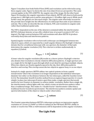 Figure 5 visualizes how both Field of View (FOV) and resolution can be referred to using
these angular units. Figure 5a shows the size of an object from our perspective. This same
concept applies to the FOV of BETTII: the angular size of the image. On the other hand,
Figure 5b visualizes the angular separation of two objects. BETTII will observe both nearby
young stars (~800 light years) and far away galaxies (~50 million light years). While much
further away, the galaxies are also much larger. The angular units inherently account for
this provide more insight into the effectiveness of a telescope than units of pure distance
and size. This is why we describe the size of objects, FOV, and resolution in angular units
rather than traditional spatial units.
The FOV is dependent on the size of the detectors contained within the interferometer.
BETTII’s 8x8 pixel detector arrays offer a field of view of around 2 arcmin (1/30th of a
degree). The high contrast between FOV and resolution will allow BETTII to produce
extremely sharp data and interference patterns.
Spatial/angular resolution refers to how well a telescope can distinguish between two
objects in space, which are separated by a small angular distance [9]. Rayleigh’s Criterion
dictates that for a traditional telescope with one aperture, the diameter of that optic
determines the angular resolution [10]. This criterion is written mathematically in
equation (1) below.
𝚯 𝐚𝐧𝐠𝐮𝐥𝐚𝐫 = 𝟏. 𝟐𝟐
𝛌
𝑫
radians (1)
A lower value for angular resolution (Θ) results in a clearer picture. Rayleigh’s criterion
also dictates that resolution is closely related to diffraction patterns. A single aperture acts
as a single slit for the light to pass through which is not ideal for peering at multiple objects.
When two objects are closely angularly spaced in the sky, their diffraction patterns
interfere and overlap. This overlap causes the two objects to appear fuzzy or as one object.
Instead of a single aperture, BETTII utilizes two optical systems to form a spatial
interferometer where the resolution is no longer dependent on the individual telescopes
diameter but rather on the distance between the two telescopes, called the baseline vector
b [11]. The immediate benefit from this method from an engineering perspective it is much
simpler to place two telescopes 8 meters apart than make a single aperture that would
need to be over 8 meters in diameter to achieve similar resolution. Rather than a single slit,
the interferometer collects lights with two, which creates an interference pattern rather
than a traditional image. This makes it a ‘double fourier’ interferometer ratherthan a
traditional fourier transform spectrometer. The interference pattern contains spatial and
spectral information of the object or objects under observation.
𝚯 𝐚𝐧𝐠𝐮𝐥𝐚𝐫 =
𝛌
𝟐𝒃
radians (2)
The 8-meter separation between BETTII’s telescopes produces an impressive angular
resolution of 1 arcsec (1/3600° or 4.85e-6 radians) in the FIR band. BETTII’s ability to
isolate or resolve two YSOs or AGN emissions will be dependent on this angular resolution.
The Light Path
 