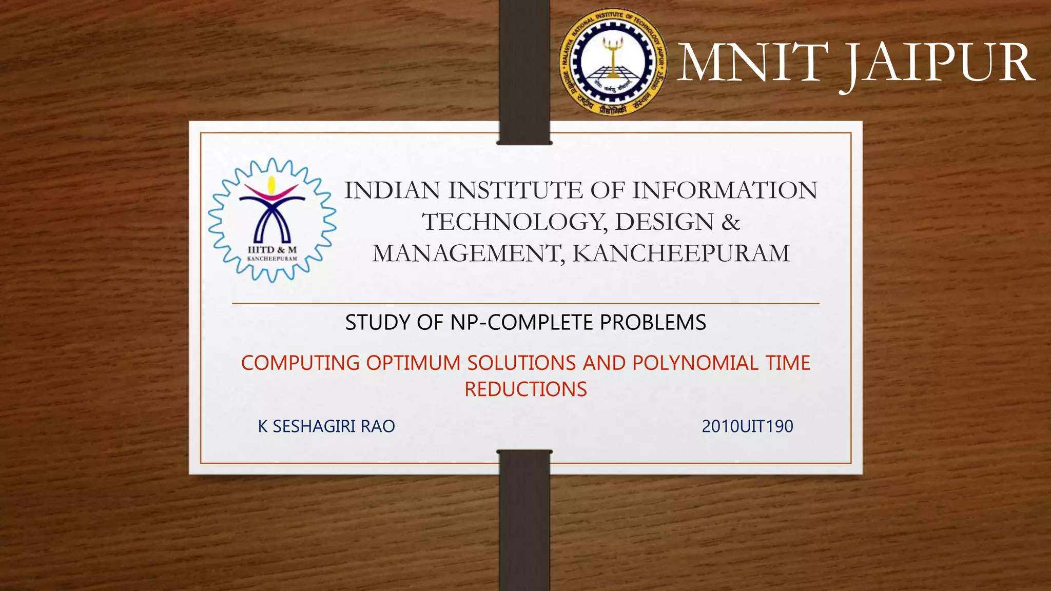 INDIAN INSTITUTE OF INFORMATION
TECHNOLOGY, DESIGN &
MANAGEMENT, KANCHEEPURAM
STUDY OF NP-COMPLETE PROBLEMS
COMPUTING OPTIMUM SOLUTIONS AND POLYNOMIAL TIME
REDUCTIONS
K SESHAGIRI RAO 2010UIT190
MNIT JAIPUR
 