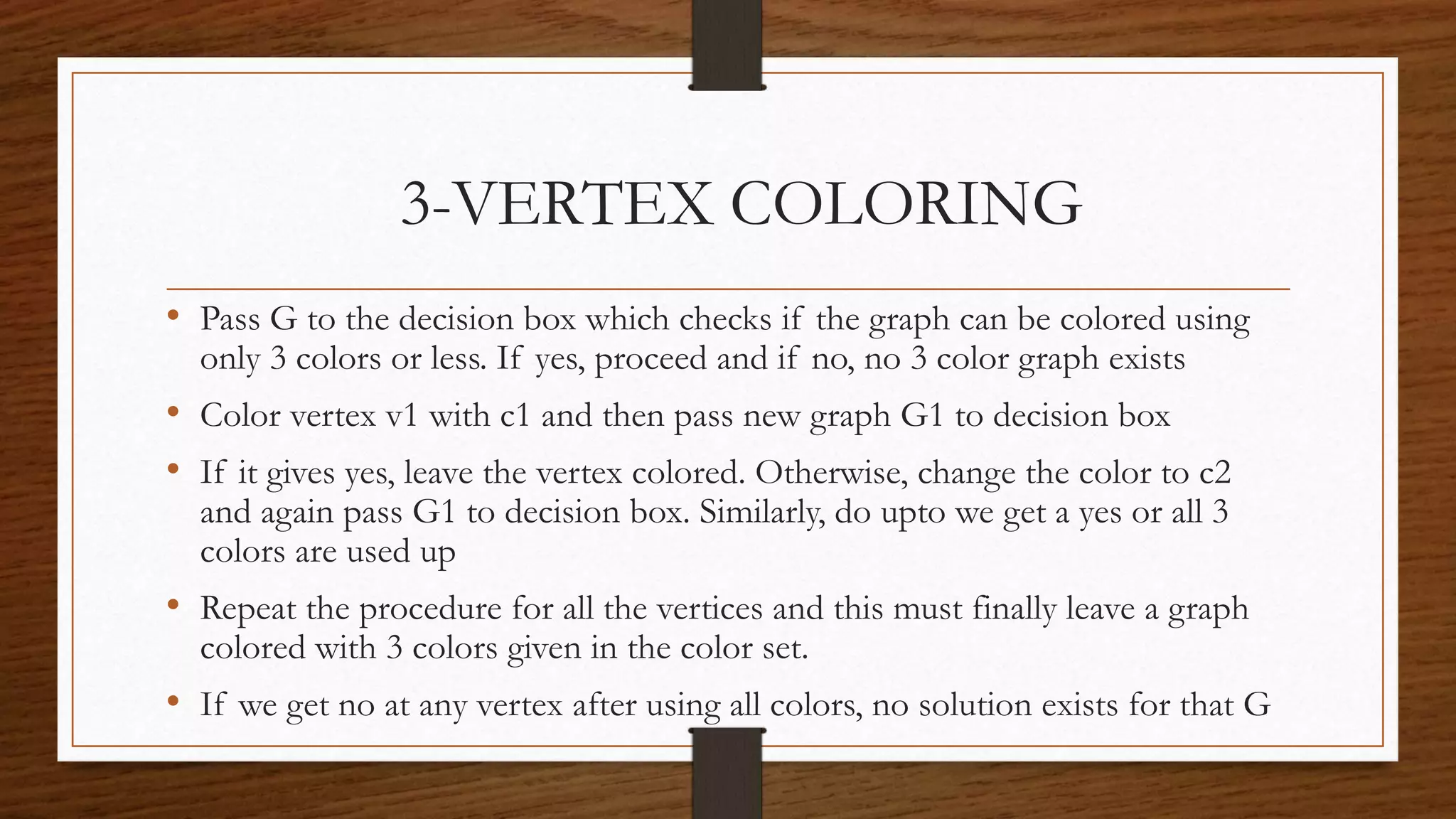 • Pass G to the decision box which checks if the graph can be colored using
only 3 colors or less. If yes, proceed and if no, no 3 color graph exists
• Color vertex v1 with c1 and then pass new graph G1 to decision box
• If it gives yes, leave the vertex colored. Otherwise, change the color to c2
and again pass G1 to decision box. Similarly, do upto we get a yes or all 3
colors are used up
• Repeat the procedure for all the vertices and this must finally leave a graph
colored with 3 colors given in the color set.
• If we get no at any vertex after using all colors, no solution exists for that G
3-VERTEX COLORING
 