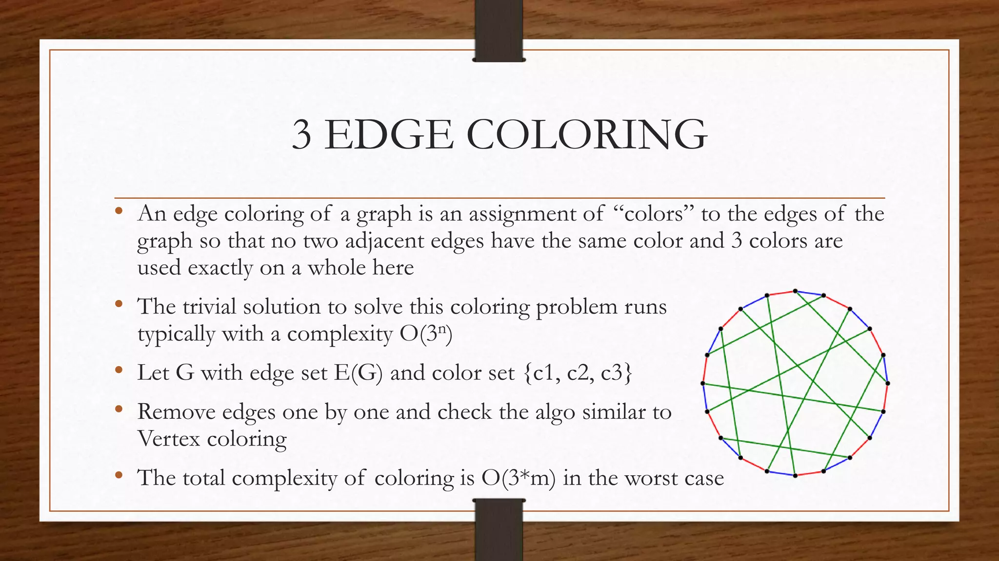 3 EDGE COLORING
• An edge coloring of a graph is an assignment of “colors” to the edges of the
graph so that no two adjacent edges have the same color and 3 colors are
used exactly on a whole here
• The trivial solution to solve this coloring problem runs
typically with a complexity O(3n)
• Let G with edge set E(G) and color set {c1, c2, c3}
• Remove edges one by one and check the algo similar to
Vertex coloring
• The total complexity of coloring is O(3*m) in the worst case
 