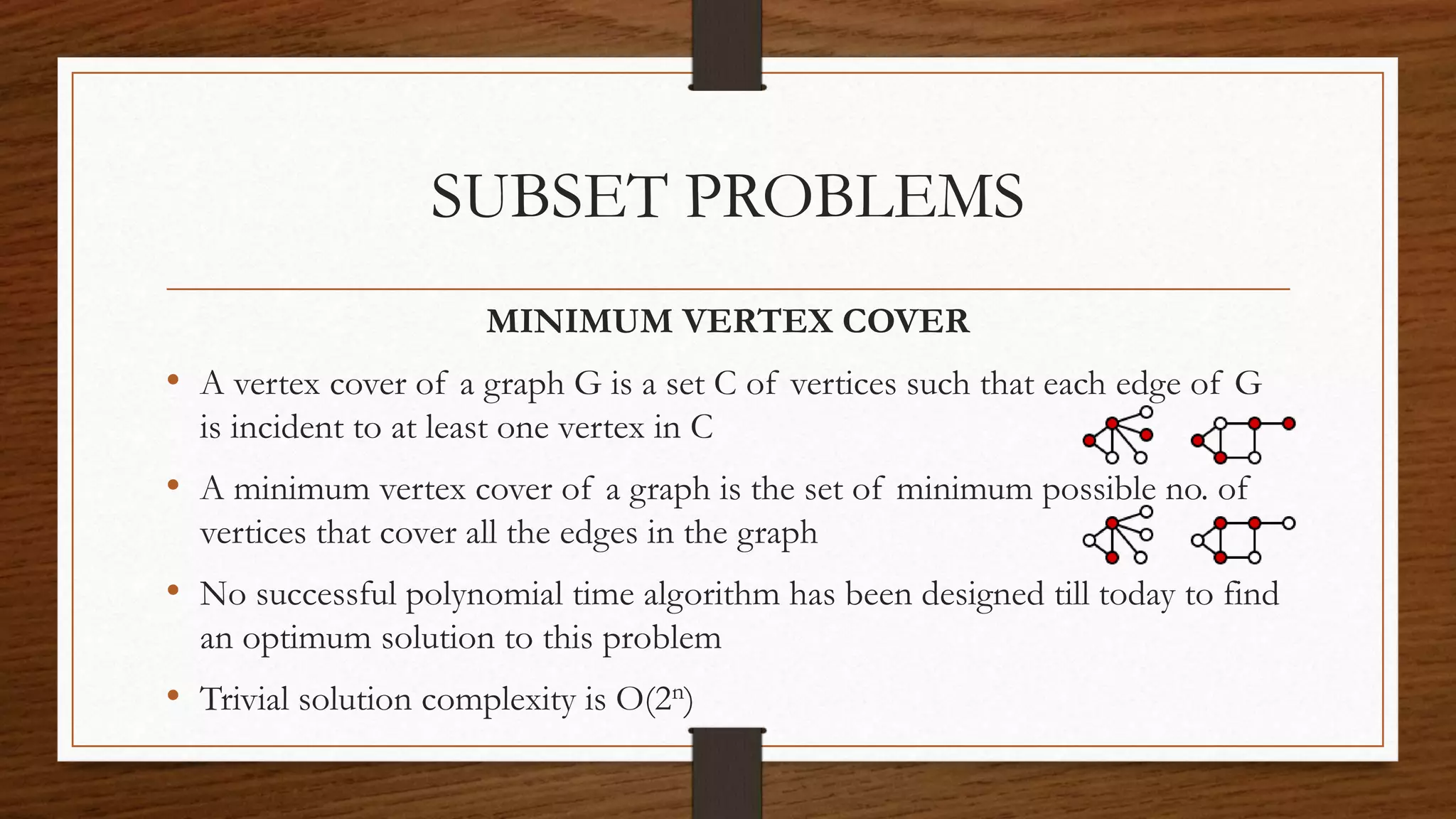 SUBSET PROBLEMS
MINIMUM VERTEX COVER
• A vertex cover of a graph G is a set C of vertices such that each edge of G
is incident to at least one vertex in C
• A minimum vertex cover of a graph is the set of minimum possible no. of
vertices that cover all the edges in the graph
• No successful polynomial time algorithm has been designed till today to find
an optimum solution to this problem
• Trivial solution complexity is O(2n)
 