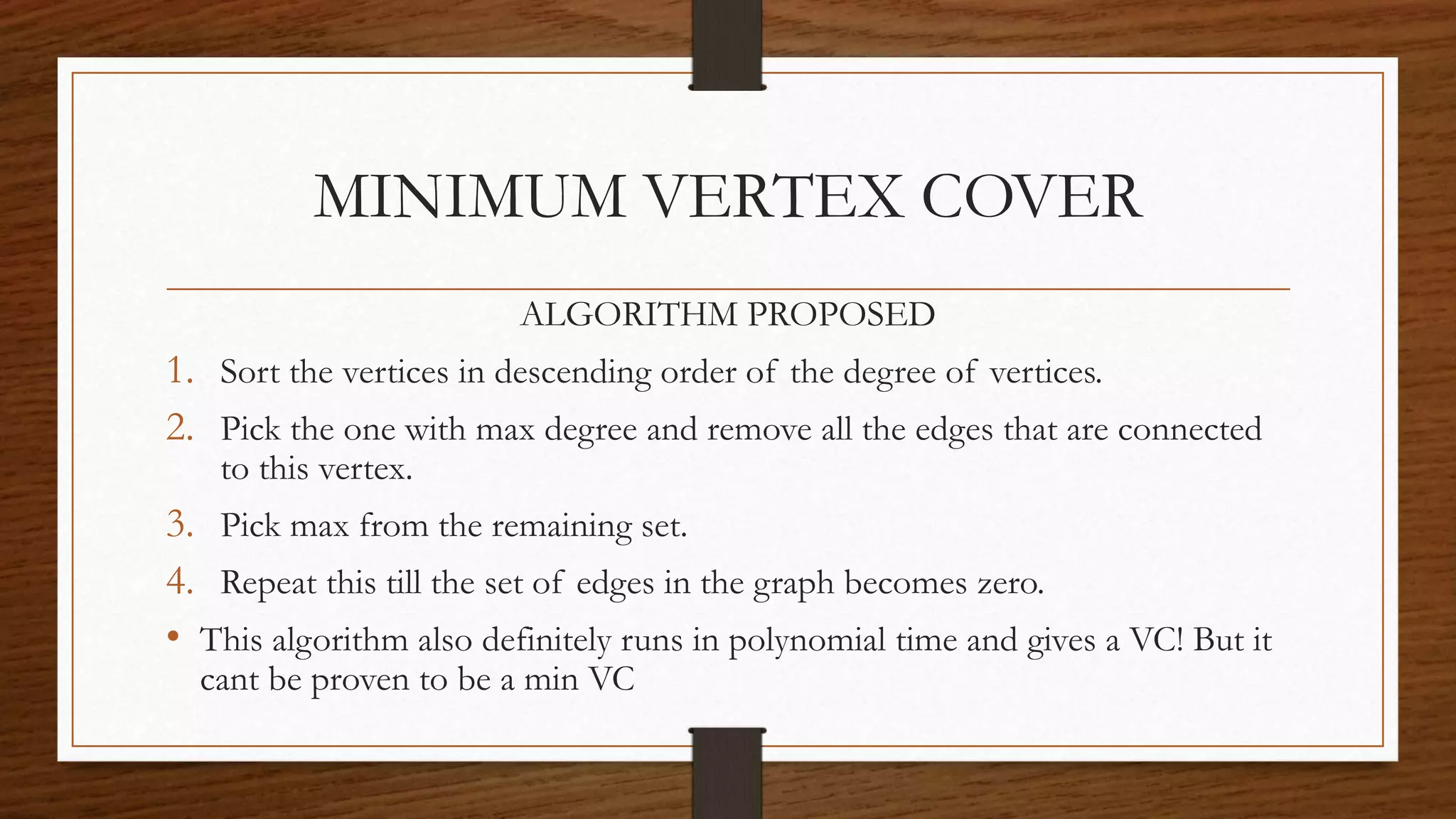 MINIMUM VERTEX COVER
ALGORITHM PROPOSED
1. Sort the vertices in descending order of the degree of vertices.
2. Pick the one with max degree and remove all the edges that are connected
to this vertex.
3. Pick max from the remaining set.
4. Repeat this till the set of edges in the graph becomes zero.
• This algorithm also definitely runs in polynomial time and gives a VC! But it
cant be proven to be a min VC
 