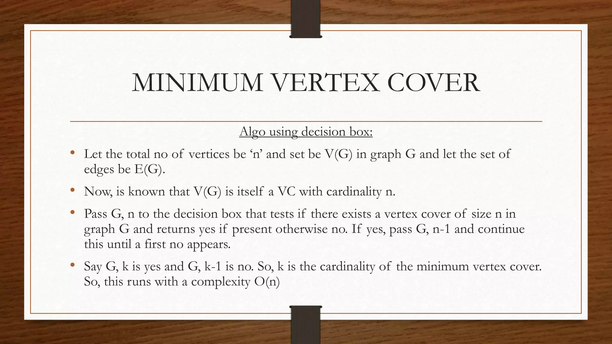 MINIMUM VERTEX COVER
Algo using decision box:
• Let the total no of vertices be ‘n’ and set be V(G) in graph G and let the set of
edges be E(G).
• Now, is known that V(G) is itself a VC with cardinality n.
• Pass G, n to the decision box that tests if there exists a vertex cover of size n in
graph G and returns yes if present otherwise no. If yes, pass G, n-1 and continue
this until a first no appears.
• Say G, k is yes and G, k-1 is no. So, k is the cardinality of the minimum vertex cover.
So, this runs with a complexity O(n)
 