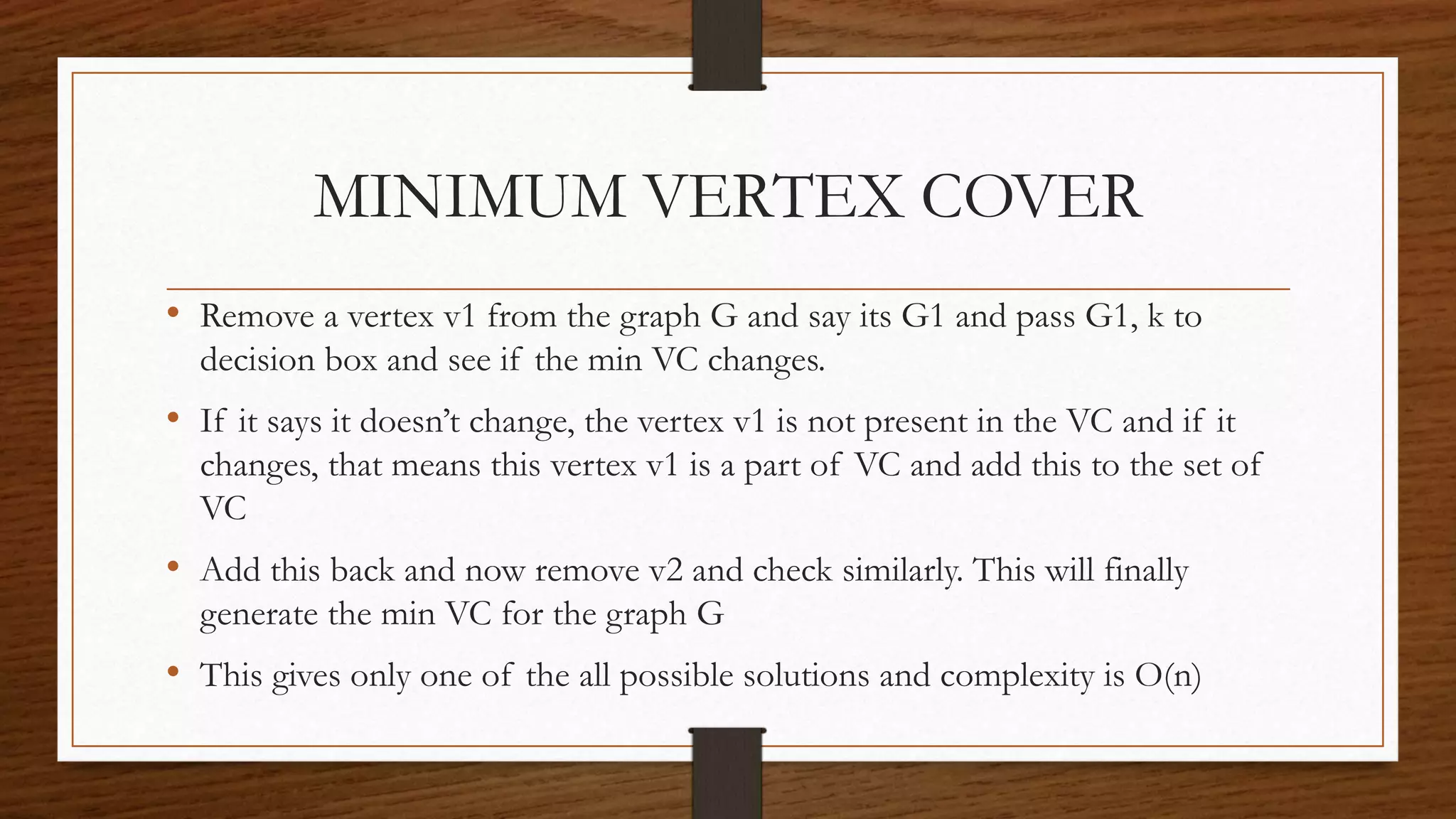 MINIMUM VERTEX COVER
• Remove a vertex v1 from the graph G and say its G1 and pass G1, k to
decision box and see if the min VC changes.
• If it says it doesn’t change, the vertex v1 is not present in the VC and if it
changes, that means this vertex v1 is a part of VC and add this to the set of
VC
• Add this back and now remove v2 and check similarly. This will finally
generate the min VC for the graph G
• This gives only one of the all possible solutions and complexity is O(n)
 