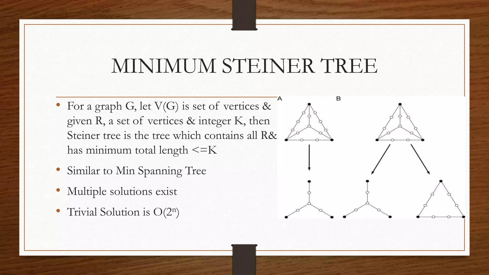 MINIMUM STEINER TREE
• For a graph G, let V(G) is set of vertices &
given R, a set of vertices & integer K, then
Steiner tree is the tree which contains all R&
has minimum total length <=K
• Similar to Min Spanning Tree
• Multiple solutions exist
• Trivial Solution is O(2n)
 
