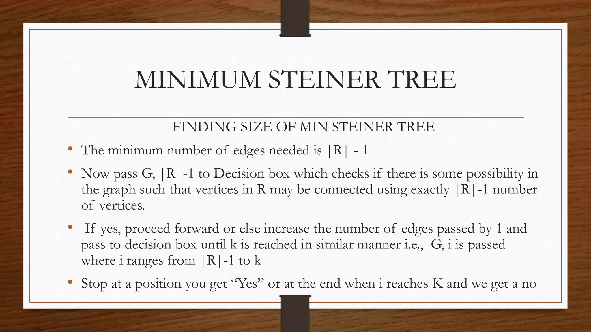 FINDING SIZE OF MIN STEINER TREE
• The minimum number of edges needed is |R| - 1
• Now pass G, |R|-1 to Decision box which checks if there is some possibility in
the graph such that vertices in R may be connected using exactly |R|-1 number
of vertices.
• If yes, proceed forward or else increase the number of edges passed by 1 and
pass to decision box until k is reached in similar manner i.e., G, i is passed
where i ranges from |R|-1 to k
• Stop at a position you get “Yes” or at the end when i reaches K and we get a no
MINIMUM STEINER TREE
 