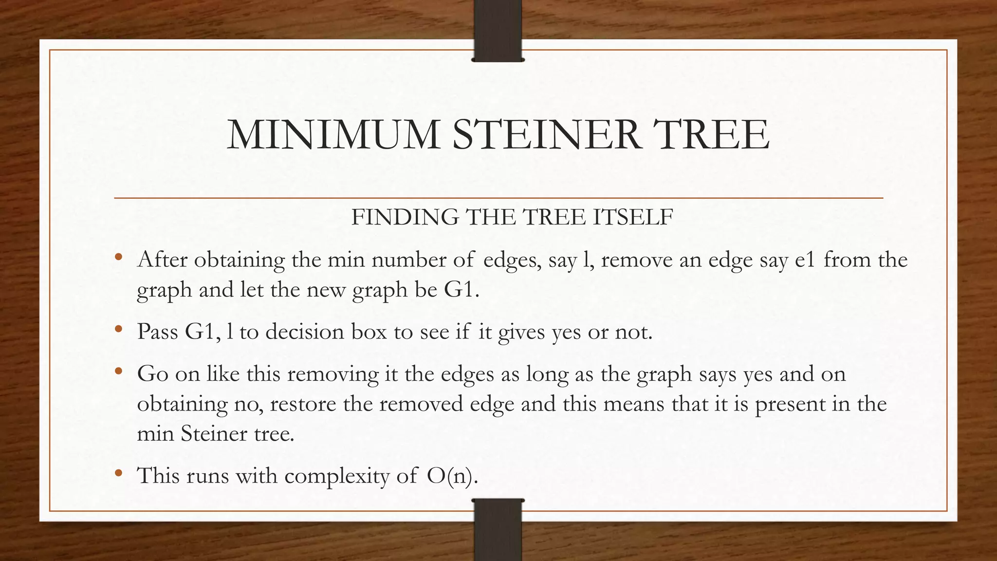 FINDING THE TREE ITSELF
• After obtaining the min number of edges, say l, remove an edge say e1 from the
graph and let the new graph be G1.
• Pass G1, l to decision box to see if it gives yes or not.
• Go on like this removing it the edges as long as the graph says yes and on
obtaining no, restore the removed edge and this means that it is present in the
min Steiner tree.
• This runs with complexity of O(n).
MINIMUM STEINER TREE
 