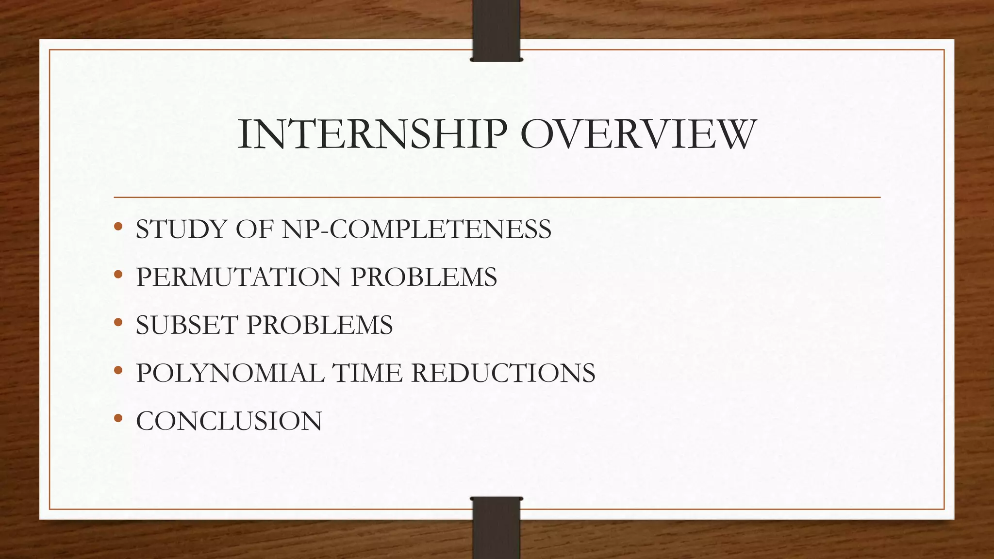 INTERNSHIP OVERVIEW
• STUDY OF NP-COMPLETENESS
• PERMUTATION PROBLEMS
• SUBSET PROBLEMS
• POLYNOMIAL TIME REDUCTIONS
• CONCLUSION
 