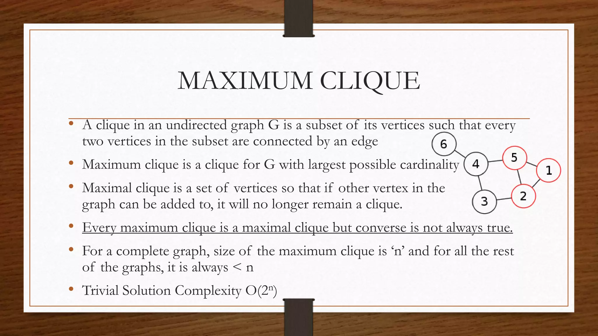 MAXIMUM CLIQUE
• A clique in an undirected graph G is a subset of its vertices such that every
two vertices in the subset are connected by an edge
• Maximum clique is a clique for G with largest possible cardinality
• Maximal clique is a set of vertices so that if other vertex in the
graph can be added to, it will no longer remain a clique.
• Every maximum clique is a maximal clique but converse is not always true.
• For a complete graph, size of the maximum clique is ‘n’ and for all the rest
of the graphs, it is always < n
• Trivial Solution Complexity O(2n)
 