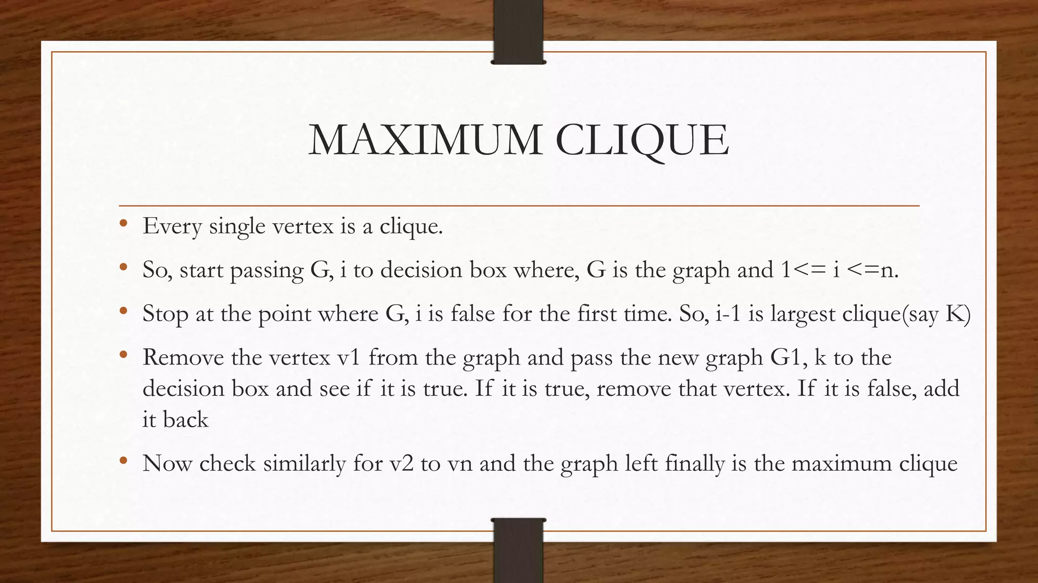MAXIMUM CLIQUE
• Every single vertex is a clique.
• So, start passing G, i to decision box where, G is the graph and 1<= i <=n.
• Stop at the point where G, i is false for the first time. So, i-1 is largest clique(say K)
• Remove the vertex v1 from the graph and pass the new graph G1, k to the
decision box and see if it is true. If it is true, remove that vertex. If it is false, add
it back
• Now check similarly for v2 to vn and the graph left finally is the maximum clique
 