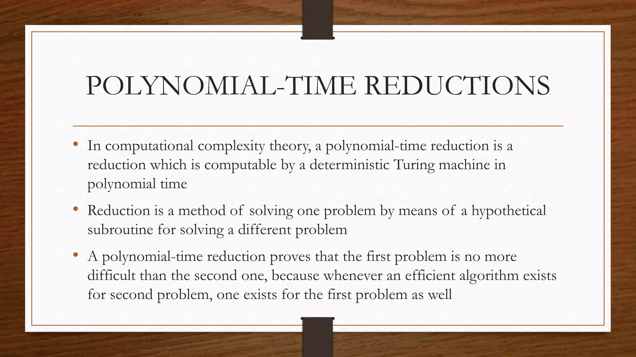 POLYNOMIAL-TIME REDUCTIONS
• In computational complexity theory, a polynomial-time reduction is a
reduction which is computable by a deterministic Turing machine in
polynomial time
• Reduction is a method of solving one problem by means of a hypothetical
subroutine for solving a different problem
• A polynomial-time reduction proves that the first problem is no more
difficult than the second one, because whenever an efficient algorithm exists
for second problem, one exists for the first problem as well
 