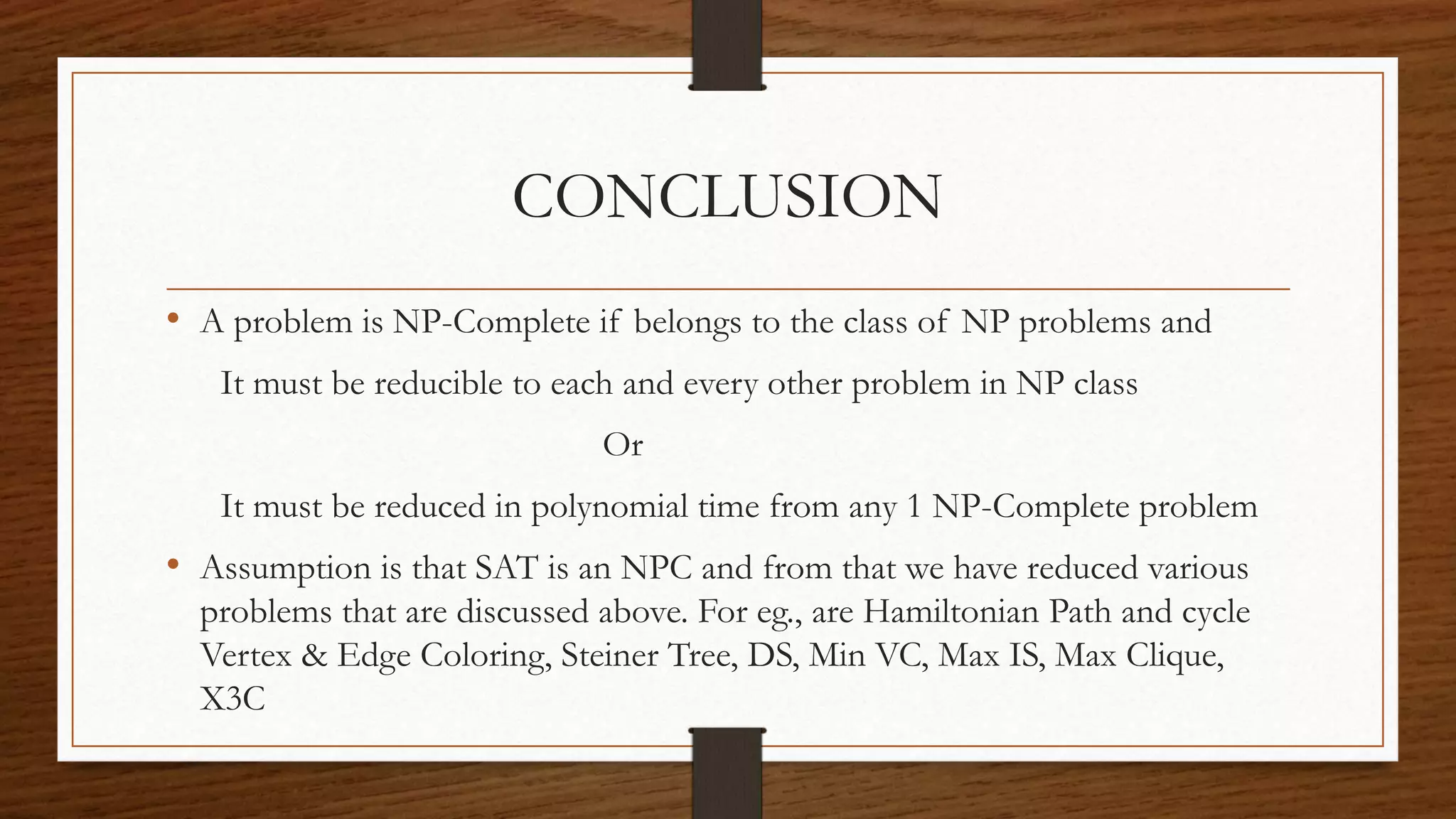 CONCLUSION
• A problem is NP-Complete if belongs to the class of NP problems and
It must be reducible to each and every other problem in NP class
Or
It must be reduced in polynomial time from any 1 NP-Complete problem
• Assumption is that SAT is an NPC and from that we have reduced various
problems that are discussed above. For eg., are Hamiltonian Path and cycle
Vertex & Edge Coloring, Steiner Tree, DS, Min VC, Max IS, Max Clique,
X3C
 