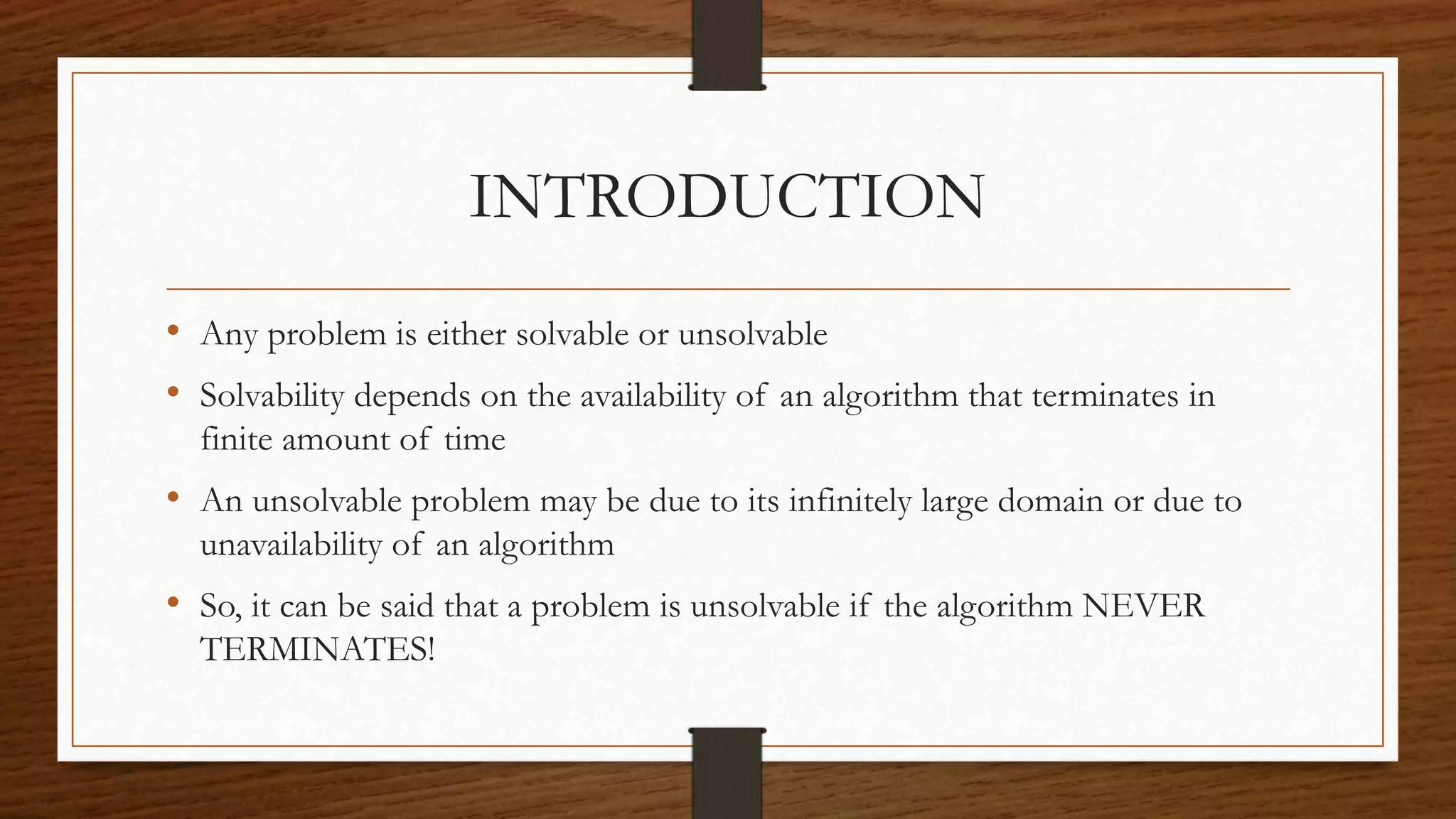 INTRODUCTION
• Any problem is either solvable or unsolvable
• Solvability depends on the availability of an algorithm that terminates in
finite amount of time
• An unsolvable problem may be due to its infinitely large domain or due to
unavailability of an algorithm
• So, it can be said that a problem is unsolvable if the algorithm NEVER
TERMINATES!
 