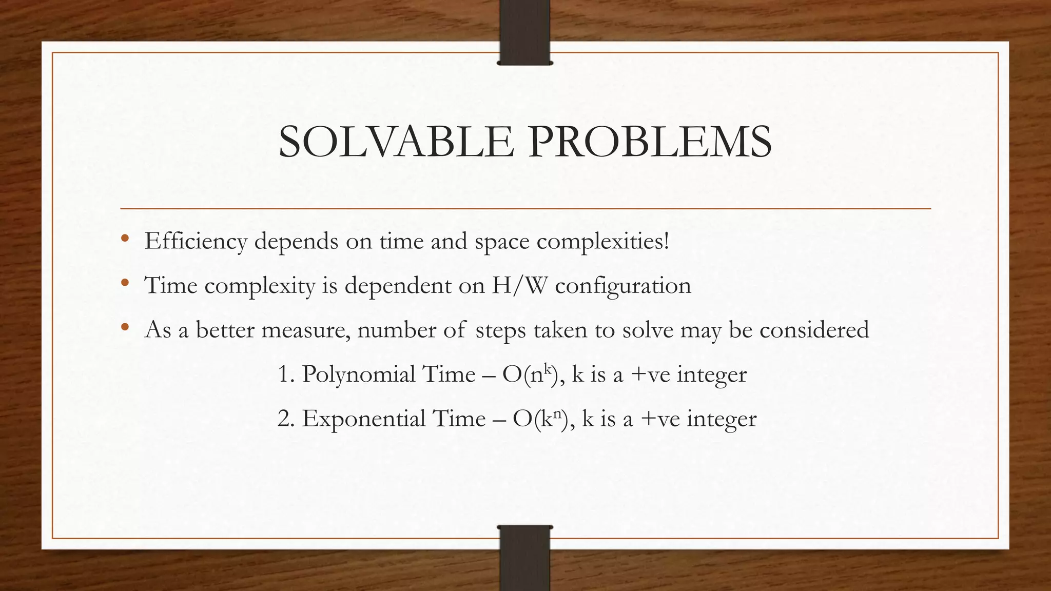 SOLVABLE PROBLEMS
• Efficiency depends on time and space complexities!
• Time complexity is dependent on H/W configuration
• As a better measure, number of steps taken to solve may be considered
1. Polynomial Time – O(nk), k is a +ve integer
2. Exponential Time – O(kn), k is a +ve integer
 