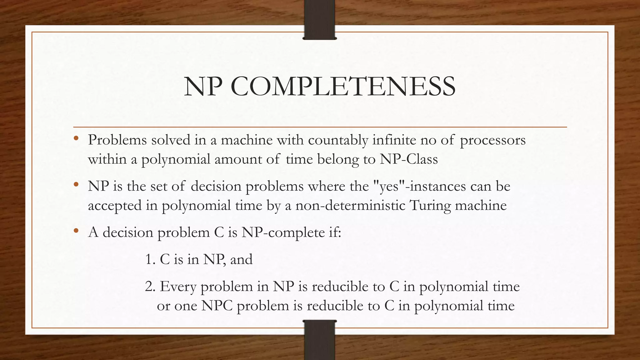 NP COMPLETENESS
• Problems solved in a machine with countably infinite no of processors
within a polynomial amount of time belong to NP-Class
• NP is the set of decision problems where the "yes"-instances can be
accepted in polynomial time by a non-deterministic Turing machine
• A decision problem C is NP-complete if:
1. C is in NP, and
2. Every problem in NP is reducible to C in polynomial time
or one NPC problem is reducible to C in polynomial time
 