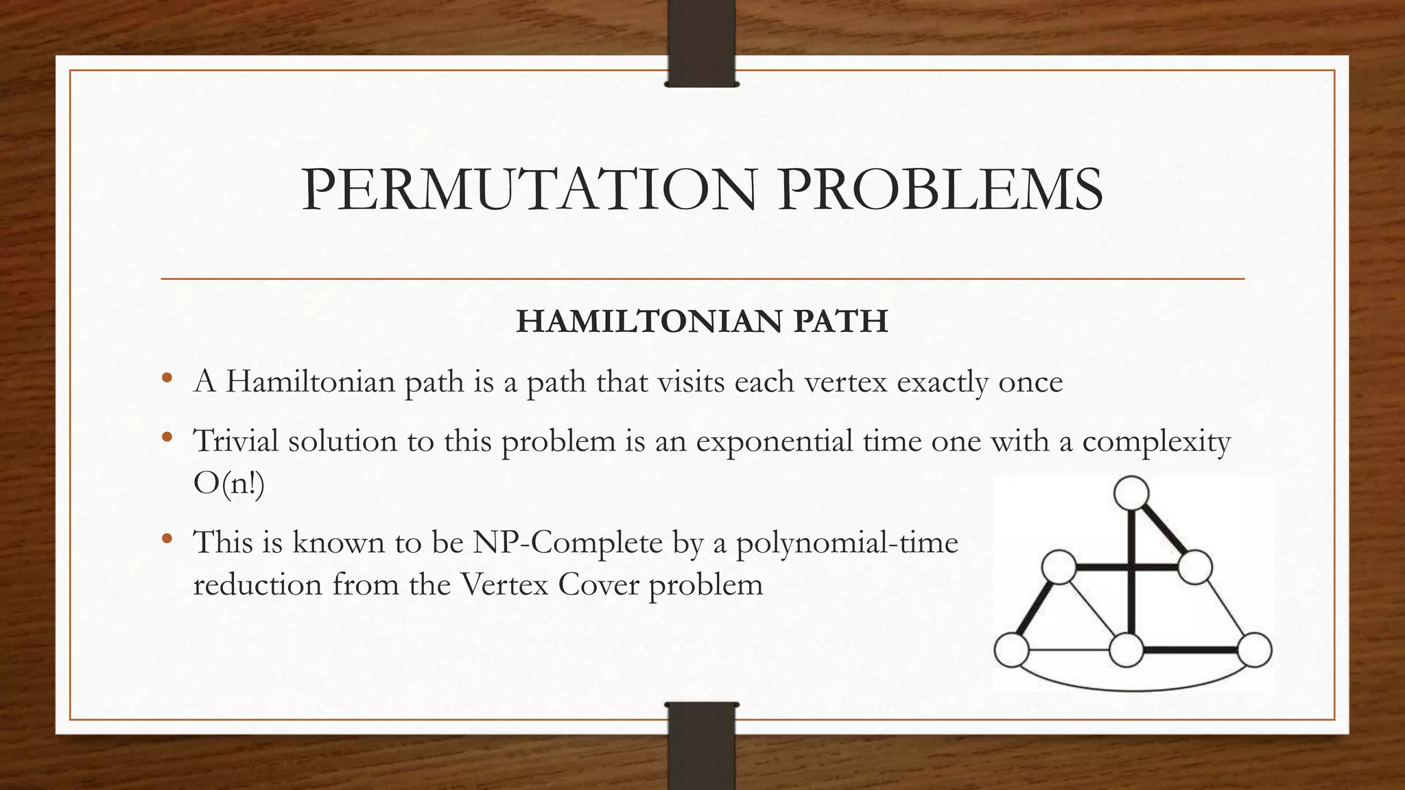 PERMUTATION PROBLEMS
HAMILTONIAN PATH
• A Hamiltonian path is a path that visits each vertex exactly once
• Trivial solution to this problem is an exponential time one with a complexity
O(n!)
• This is known to be NP-Complete by a polynomial-time
reduction from the Vertex Cover problem
 