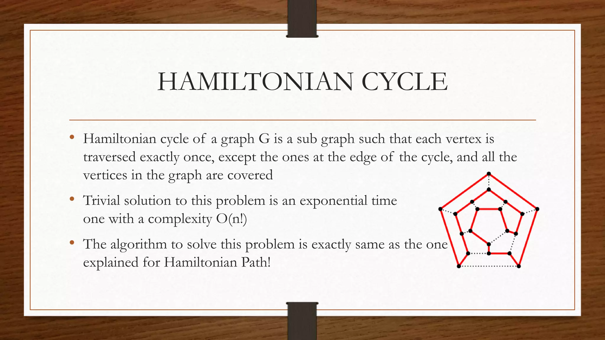 HAMILTONIAN CYCLE
• Hamiltonian cycle of a graph G is a sub graph such that each vertex is
traversed exactly once, except the ones at the edge of the cycle, and all the
vertices in the graph are covered
• Trivial solution to this problem is an exponential time
one with a complexity O(n!)
• The algorithm to solve this problem is exactly same as the one
explained for Hamiltonian Path!
 