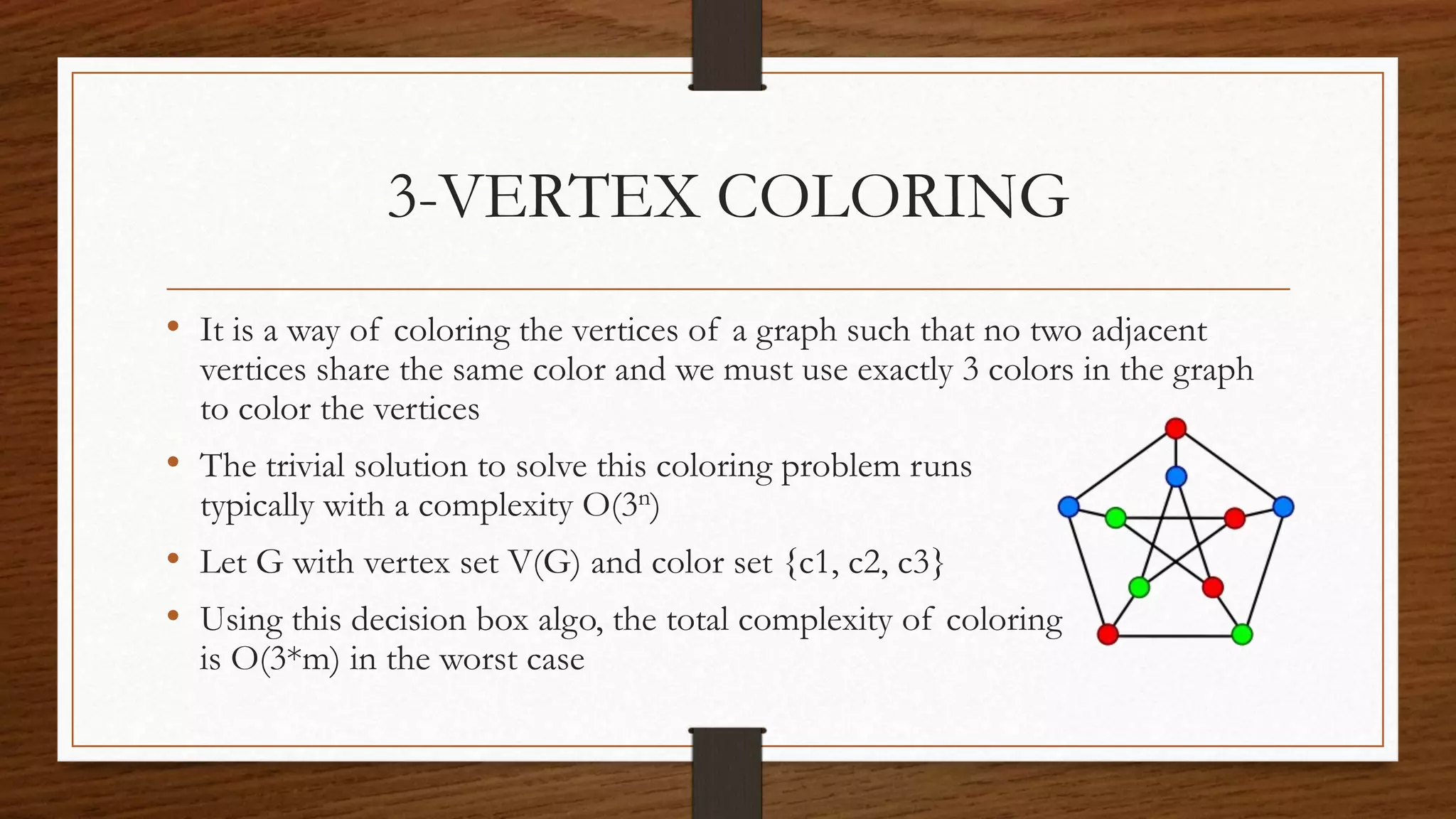3-VERTEX COLORING
• It is a way of coloring the vertices of a graph such that no two adjacent
vertices share the same color and we must use exactly 3 colors in the graph
to color the vertices
• The trivial solution to solve this coloring problem runs
typically with a complexity O(3n)
• Let G with vertex set V(G) and color set {c1, c2, c3}
• Using this decision box algo, the total complexity of coloring
is O(3*m) in the worst case
 