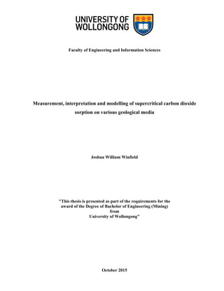 Faculty of Engineering and Information Sciences
Measurement, interpretation and modelling of supercritical carbon dioxide
sorption on various geological media
Joshua William Winfield
"This thesis is presented as part of the requirements for the
award of the Degree of Bachelor of Engineering (Mining)
from
University of Wollongong"
October 2015
 