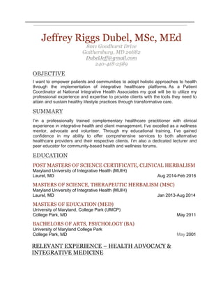 Jeffrey Riggs Dubel, MSc, MEd
8011 Goodhurst Drive
Gaithersburg, MD 20882
DubelJeff@gmail.com
240-418-2589
OBJECTIVE
I want to empower patients and communities to adopt holistic approaches to health
through the implementation of integrative healthcare platforms. As a Patient
Coordinator at National Integrative Health Associates my goal will be to utilize my
professional experience and expertise to provide clients with the tools they need to
attain and sustain healthy lifestyle practices through transformative care.
SUMMARY
I’m a professionally trained complementary healthcare practitioner with clinical
experience in integrative health and client management. I’ve excelled as a wellness
mentor, advocate and volunteer. Through my educational training, I’ve gained
confidence in my ability to offer comprehensive services to both alternative
healthcare providers and their respective clients. I’m also a dedicated lecturer and
peer educator for community-based health and wellness forums.
EDUCATION
POST MASTERS OF SCIENCE CERTIFICATE, CLINICAL HERBALISM
Maryland University of Integrative Health (MUIH)
Laurel, MD Aug 2014-Feb 2016
MASTERS OF SCIENCE, THERAPEUTIC HERBALISM (MSC) 	
Maryland University of Integrative Health (MUIH)
Laurel, MD Jan 2013-Aug 2014
MASTERS OF EDUCATION (MED) 	
University of Maryland, College Park (UMCP)
College Park, MD May 2011
BACHELORS OF ARTS, PSYCHOLOGY (BA)	
University of Maryland College Park
College Park, MD May 2001
RELEVANT EXPERIENCE – HEALTH ADVOCACY &
INTEGRATIVE MEDICINE
 