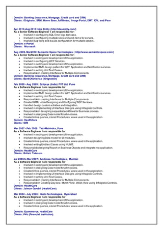 Domain: Banking (insurance, Mortgage, Credit card and CRM)
Clients: iOriginate, SRM, Home Base, fulfillment, Image Portal, DMT, IDV, and iPear
Apr 2010-Aug 2010: Idea Entity (http://ideaentity.com/)
As a Senior Software Engineer I am responsible for:
 Involved in configuring SQL Error logs testcase.
 Involved in configuring multiple rules and work items for servers.
 Involved Bug fixing and Issues configuration for multiple servers.
Domain: e-Portal
Clients: Microsoft
Aug 2009- Mar2010:Semantic Space Technologies ( http://www.semanticspace.com/)
As a Senior Software Engineer I am responsible for:
 Involved in coding and developmentofthe application.
 Involved in configuring WCF Services.
 Involved in coding and developmentofthe application.
 Implemented MVC design pattern for WPF Application and Notification services.
 Involved in writing UnitTest Cases.
 Responsible in creating Interfaces for Multiple Components.
Domain: Banking (insurance, Mortgage, Credit card and CRM)
Clients: BankOfAmerica (iOrignation)
Feb 2008 - Aug 2009: Eclipsys (India) PVT Ltd, Pune
As a Software Engineer I am responsible for
 Involved in coding and developmentofthe application.
 Implemented MVC design pattern for WPF Application and Notification services.
 Involved in writing UnitTest Cases.
 Responsible in creating Interfaces for Multiple Components.
 Created XAML code Designing and Configuring WCFServices.
 Handled design custom activities and integration.
 Involved in implementing UIInterface Designs using Infragistic Controls.
 Responsible in designing sequential workflows for Business process.
 Involved in designing Data model for all modules.
 Created inline queries,stored Procedures,views used in the application.
Domain: HealthCare
Clients: SIRI
Mar 2007 - Feb 2008: TechMahindra, Pune
As a Software Engineer I am responsible for
 Involved in coding and developmentofthe application.
 Involved designing Data model for all modules.
 Created inline queries,stored Procedures,views used in the application.
 Involved writing Unit testCases using NUNIT.
 Responsible designing Reporton Business Objects and integrate into application.
Domain: HealthCare
Clients: British Telecom.
Jul 2006 to Mar 2007: Ambrose-Technologies, Mumbai
As a Software Engineer I am responsible for
 Involved in coding and developmentofthe application.
 Involved in designing Data model for all modules.
 Created inline queries,stored Procedures,views used in the application.
 Involved in implementing UIInterface Designs using Infragistic Controls.
 Involved in writing UnitTest Cases.
 Responsible in creating Interfaces for Multiple Components.
 Responsible in Creating Dayview, Month View, Week View using Infragistic Controls.
Domain: HealthCare
Clients: Jaiman Gandhi (HealthCare)
Mar 2004 - July 2006: Hoch-Technologies, Hyderabad
As a Software Engineer I am responsible for
 Involved in coding and developmentofthe application.
 Involved in designing Data model for all modules.
 Created inline queries,stored Procedures,views used in the application.
Domain: Ecommerce, HealthCare
Clients: P4b (Financial Institution).
 