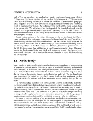 CHAPTER 1. INTRODUCTION 4
nodes. This overlay network approach allows shorter routing paths and more efﬁcient
DNS routing that helps alleviate all but the Last Mile bottleneck. CDN companies
claim that by running thousands of servers in hundreds of networks in geograph-
ically dispersed locations they can deliver a signiﬁcant performance and scalability
boost to e-commerce websites. We will review the merits of this claim in our study
of the subject site. We will also review the impact of the potential network beneﬁts
realized from implementation of a CDN on all processing tiers of a Java EE-based e-
commerce environment. Additionally, we will evaluate tradeoffs that may result from
deploying this solution.
Based on our analysis of the subject site’s page proﬁle, we concluded that the av-
erage number of objects (images, cascading style sheets, JavaScript and Flash ﬁles) is
approximately 40 items with the size of between 1 KB for a simple image to 400 KB for
a Flash movie. While the load of 100 million page views per month probably would
not pose a problem for the Web servers for 1 KB items, the story is quite different for
the 400 KB items since they will take up a much longer connection time. Also, each
hosting facility imposes limits associated with amount of network bandwidth avail-
able to each customer. It is not unusual for the subject site to reach this limit during
the key holidays.
1.4 Methodology
Many studies to-date have focused on evaluating the network effects of implementing
a CDN on the Internet Service Providers in terms of bandwidth efﬁciency and network
trafﬁc patterns. In these cases, the terms performance and scalability refer to the ability
of the network to sustain “bursty” trafﬁc patterns within reasonable response times
during peaks with minimal changes in the hardware footprint. The methodologies
used to measure the impact have revolved around implementing a network monitor
that captured trafﬁc patterns and characteristics of objects passing through the net-
work.
To our knowledge, there has been no research to-date that established a methodol-
ogy to measure the correlations between performance improvements in content deliv-
ery and individual tiers of n-tier e-commerce environments. We assert that in order to
identify meaningful conclusions in such research the methodologies must encompass
considerations of all tiers. Our approach is to conduct a more thorough case study
of one particular highly transactional e-commerce environment with the purpose of
identifying conclusions that could be applicable to a variety of n-tier platforms.
In order to improve validity of our conclusions, we decided to analyze and char-
acterize the workload for the subject site for one year prior to implementing the pro-
posed solution and one year after. We will use a combination of network and ap-
plication monitoring technologies for measurements. Our methodology will also en-
compass software-level component measurements that will aid in analysis of relation-
 