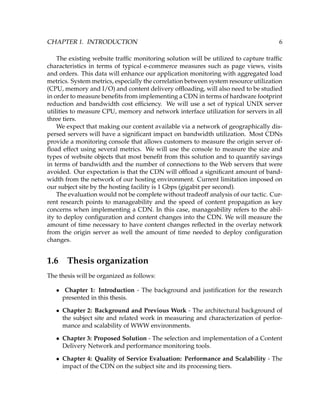 CHAPTER 1. INTRODUCTION 6
The existing website trafﬁc monitoring solution will be utilized to capture trafﬁc
characteristics in terms of typical e-commerce measures such as page views, visits
and orders. This data will enhance our application monitoring with aggregated load
metrics. System metrics, especially the correlation between system resource utilization
(CPU, memory and I/O) and content delivery ofﬂoading, will also need to be studied
in order to measure beneﬁts from implementing a CDN in terms of hardware footprint
reduction and bandwidth cost efﬁciency. We will use a set of typical UNIX server
utilities to measure CPU, memory and network interface utilization for servers in all
three tiers.
We expect that making our content available via a network of geographically dis-
persed servers will have a signiﬁcant impact on bandwidth utilization. Most CDNs
provide a monitoring console that allows customers to measure the origin server of-
ﬂoad effect using several metrics. We will use the console to measure the size and
types of website objects that most beneﬁt from this solution and to quantify savings
in terms of bandwidth and the number of connections to the Web servers that were
avoided. Our expectation is that the CDN will ofﬂoad a signiﬁcant amount of band-
width from the network of our hosting environment. Current limitation imposed on
our subject site by the hosting facility is 1 Gbps (gigabit per second).
The evaluation would not be complete without tradeoff analysis of our tactic. Cur-
rent research points to manageability and the speed of content propagation as key
concerns when implementing a CDN. In this case, manageability refers to the abil-
ity to deploy conﬁguration and content changes into the CDN. We will measure the
amount of time necessary to have content changes reﬂected in the overlay network
from the origin server as well the amount of time needed to deploy conﬁguration
changes.
1.6 Thesis organization
The thesis will be organized as follows:
• Chapter 1: Introduction - The background and justiﬁcation for the research
presented in this thesis.
• Chapter 2: Background and Previous Work - The architectural background of
the subject site and related work in measuring and characterization of perfor-
mance and scalability of WWW environments.
• Chapter 3: Proposed Solution - The selection and implementation of a Content
Delivery Network and performance monitoring tools.
• Chapter 4: Quality of Service Evaluation: Performance and Scalability - The
impact of the CDN on the subject site and its processing tiers.
 