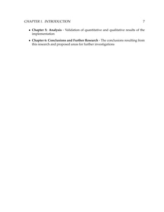 CHAPTER 1. INTRODUCTION 7
• Chapter 5: Analysis - Validation of quantitative and qualitative results of the
implementation
• Chapter 6: Conclusions and Further Research - The conclusions resulting from
this research and proposed areas for further investigations
 