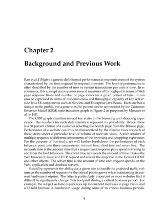 Chapter 2
Background and Previous Work
Bass et al. [15] give a generic deﬁnition of performance as responsiveness of the system
characterized by the time required to respond to events. The level of performance is
often described by the number of user or system transactions per unit of time. In e-
commerce, this concept encompasses several measures of throughput in terms of Web
page response times and number of page views for a given period of time. It can
also be expressed in terms of responsiveness and throughput capacity of key server-
side Java EE components such as Servlets and Enterprise Java Beans. Each site has a
unique trafﬁc proﬁle, but a generic trafﬁc pattern can be represented by the Customer
Behavior Model (CBM) state transition graph in Figure 2 as proposed by Menasce et
al. in [45].
The CBM graph identiﬁes several key states in the browsing and shopping expe-
rience. The numbers for each state transition represent its probability. Hence, there
is a 30 percent chance of a customer selecting the Search page from the Browse page.
Performance of a website can thus be characterized by the response times for each of
these states under a particular level of volume of user site visits. A visit consists of
multiple requests to different components of the browsing and shopping experience.
For the purpose of this study, we will further breakdown the performance of each
behavior point into three components: network time, client time and server time. The
network time is the amount time that a request and response pairs spend traveling to
and from the load balancers. The client time represents the amount of time it takes the
Web browser to issue an HTTP request and render the response in the form of HTML
and other objects. The server time is the amount of time each request spends on the
Web, application and database servers.
Scalability represents the ability for a given site to handle its projected trafﬁc vol-
ume as the number of requests for the critical points grows while maintaining its cur-
rent hardware footprint. The latter is particularly important as most websites ﬁnd it
difﬁcult to signiﬁcantly change their footprint during a critical business period. For
example, the subject website experiences up to four-fold increases in page views and
a 15-fold increase in bandwidth usage during some of its critical business periods.
8
 