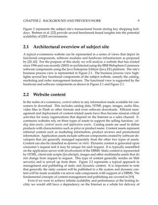 CHAPTER 2. BACKGROUND AND PREVIOUS WORK 9
Figure 2 represents the subject site’s transactional bursts during key shopping holi-
days. Brebner et al. [22] provide several benchmark-based insights into the potential
scalability of J2EE environments.
2.1 Architectural overview of subject site
A typical e-commerce website can be represented in a series of views that depict its
functional components, software modules and hardware infrastructure as proposed
by [20, 42]. For the purpose of this study we will analyze a website that has existed
since 1996 and was recently (2003) re-architected using the IBM Websphere Commerce
software components using the Java Enterprise Edition (Java EE) platform. The site’s
business process view is represented in Figure 2.1. The business process view high-
lights several key functional components of the subject website, namely the catalog,
marketing and order management features. The functional view is supported by the
hardware and software components as shown in Figure 2.1 and Figure 2.1.
2.2 Website content
In the realm of e-commerce, content refers to any information made available for con-
sumers to download. This includes catalog data, HTML pages, images, audio ﬁles,
video ﬁles in Flash or other formats and even software downloads. Efﬁcient man-
agement and deployment of content-related assets have thus become mission critical
activities for many organizations that depend on the Internet as a sales channel. E-
commerce websites rely on three types of assets to support the selling function: cat-
alog data assets, content assets and application assets. Catalog assets are used to deﬁne
products with characteristics such as price or product name. Content assets represent
editorial content such as marketing information, product reviews and promotional
information. Application assets include software components created by software de-
velopers that are generally managed separately from the other two types of assets.
Content can also be classiﬁed as dynamic or static. Dynamic content is generated upon
consumer’s request and it may be unique for each request. It is typically assembled
on the application server with involvement of the DBMS. Static content is represented
by HTML, client-side scripts (JavaScript), images and other multimedia assets that do
not change from request to request. This type of content generally resides on Web
server(s) and is served up from there. Figure 2.2 represents a typical approach to
management and publishing of static and dynamic content. It is important to note
that generally the static content will be published to a ﬁle system and dynamic con-
tent will be made available via server side components with support of a DBMS. The
fundamental concepts of content management and publishing are covered in [19].
Even if we were to achieve inﬁnite scalability and performance at the hosting fa-
cility we would still have a dependency on the Internet as a whole for delivery of
 