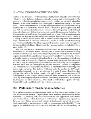 CHAPTER 2. BACKGROUND AND PREVIOUS WORK 10
content to the browsers. The Internet could not function efﬁciently unless the indi-
vidual networks that make its backbone can also communicate with one another. The
process of exchanging data between two networks is called peering and it takes place
between two routers also known as peering points located at the edge of each net-
work. The two networks use an exterior gateway protocol called the Border Gateway
Protocol (BGP) to send trafﬁc between them. The interior gateway protocol (OSPF
and RIP) is used to route trafﬁc within a network. Hence, the peering points and rout-
ing protocols connect different networks into a uniﬁed infrastructure that allows the
Internet to function efﬁciently. Internet is made up of many different networks that
communicate with one another using the IP protocol. Individual networks consist of
a variety of routers, switch-es and ﬁber in order to move data packets within the net-
work. The structure of “network of networks” results in several potential scalability
and performance bottlenecks. They are generally classiﬁed as: ﬁrst mile, peering points,
backbone and last mile. Figure 2.2 represents the types and location of the bottlenecks as
described by [3].
The First Mile bottleneck refers to the limitations in the website’s connectivity to
the Internet via its Internet Service Provider (ISP). In order to reach desired scalability
it needs to continuously expand its connectivity to the ISP. The ISP, in turn, must also
expand its capacity in order to meet its customers’ scalability requirements. Peering
points also represent potential bottlenecks as large networks are not economically mo-
tivated to scale up the number of peering points with the networks of their competi-
tors, especially since a signiﬁcant portion of the trafﬁc handled by the peering points
is transit trafﬁc with packets originating on other networks. This lack of competitive
and ﬁnancial motivation over time has resulted in a limited number of peering points
across major networks. The Backbone Problem refers to the fact that the ISPs’ router
capacity has historically not kept up with growth of trafﬁc demands. Finally, the Last
Mile problem reﬂects the limited capacity of a typical user’s connection to their ISP.
It’s important to note that just solving one of the above bottlenecks, such as the Last
Mile, by increasing the reach of broadband connectivity at home will not automat-
ically address the other limitations. These need to be treated as separate problems
that, if addressed, would help solve the problem as a whole.
2.3 Performance considerations and tactics
Most websites measure their performance and scalability using a combination of user
and system-centric metrics. Page response times represent the user-centric metric
while the CPU, memory and disk utilization of the web, application and database
servers illustrate the system dimension of performance. High consumer expectations
have led many highly-transactional websites to implement a variety of technology
strategies to achieve a combination of high performance and scalability [10]. Typical
approaches include scaling both horizontally and vertically. Horizontal scalability en-
 