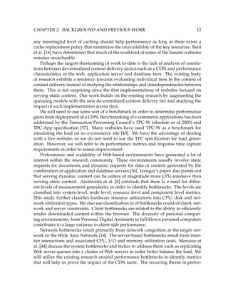 CHAPTER 2. BACKGROUND AND PREVIOUS WORK 12
any meaningful level of caching should help performance as long as there exists a
cache replacement policy that minimizes the unavailability of the key resources. Bent
et al. [16] have determined that much of the workload of some of the busiest websites
remains uncacheable.
Perhaps the largest shortcoming of work to-date is the lack of analysis of correla-
tions between de-centralized content delivery tactics such as a CDN and performance
characteristics in the web, application server and database tiers. The existing body
of research exhibits a tendency towards evaluating individual tiers in the context of
content delivery instead of studying the relationships and interdependencies between
them. This is not surprising since the ﬁrst implementations of websites focused on
serving static content. Our work builds on the existing research by augmenting the
queueing models with the new de-centralized content delivery tier and studying the
impact of such implementation across tiers.
We will need to use some sort of a benchmark in order to determine performance
gains from deployment of a CDN. Benchmarking of e-commerce applications has been
addressed by the Transaction Processing Council’s TPC-W (obsolete as of 2005) and
TPC-App speciﬁcation [57]. Many websites have used TPC-W as a benchmark for
simulating the load on an e-commerce site [43]. We have the advantage of dealing
with a live website, so we do not need to use the TPC speciﬁcation for load gener-
ation. However, we will refer to its performance metrics and response time capture
requirements in order to assess improvement.
Performance and scalability of Web-based environments have generated a lot of
interest within the research community. These environments usually involve static
requests for documents and dynamic requests for data or content generated by the
combination of application and database servers [36]. Iyengar’s paper also points out
that serving dynamic content can be orders of magnitude more CPU-intensive than
serving static content. Andreolini et al. [8] conclude that there is a need for differ-
ent levels of measurement granularity in order to identify bottlenecks. The levels are
classiﬁed into system-level, node level, resource level and component level metrics.
This study further classiﬁes hardware resource utilizations into CPU, disk and net-
work utilization types. We also use classiﬁcation in of bottlenecks could of client, net-
work and server constraints. Client bottlenecks are related to the ability to efﬁciently
render downloaded content within the browser. The diversity of personal comput-
ing environments, from Personal Digital Assistants to full-blown personal computers
contributes to a large variance in client-side performance.
Network bottlenecks result primarily from network congestion at the origin net-
work or the Wide Area Network [14]. The server-based bottlenecks result from inter-
tier interactions and associated CPU, I/O and memory utilization costs. Menasce et
al. [44] discuss the system bottlenecks and tactics to address them such as replicating
Web server queues into a cluster of Web servers in order better balance the load. We
will utilize the existing research around performance bottlenecks to identify metrics
that will help us prove the impact of the CDN tactic. The recurring theme in perfor-
 