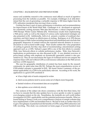 CHAPTER 2. BACKGROUND AND PREVIOUS WORK 13
mance and scalability research is the continuous need ofﬂoad as much of repetitive
processing from the websites as possible. For example, Challenger et al. [24] deter-
mined that the cost of generating a cacheable response is 500 times higher from the
CPU utilization standpoint than serving it from a cache.
Caching has been a part of many performance evaluations and recommendations
for improvement of the World Wide Web. Challenger et al. developed an approach
for consistently caching dynamic Web data that became a critical component of the
1998 Olympic Winter Games Website [25]. Performance results from implementing
a Web proxy cache as well as the impact of various cache replacement strategies are
also presented in [9]. Additionally, Arlit et al. present a number of workload char-
acteristics and their impact on effectiveness of caching. Rodriguez et al. [55] discuss
different types of Web caches including hierarchical and distributed and conclude that
geographic dispersion of content reduces the expected network distance to access a
document as well as band-width usage. Their results conﬁrm the value proposition
of caching in general, but they stop short of recommending a decentralized caching
approach such as a CDN. Nahum’s paper [49] is one of the ﬁrst efforts to consider
Wide Area Network effects in website performance studies. Wide Area Network’s
implications on performance are also discussed in [8]. A very detailed overview of
proxy-based caching with emphasis on dynamically generated content is also pre-
sented in [1]. They do not characterize the types of workload and do not compare the
response times with and without CDN as well resource utilization on the Web servers
and how a CDN impacts it.
The case for geographic distribution of content has been made by the research
community for quite some time [28, 52]. Perhaps the most comprehensive review of
CDN-related concepts is presented in [63]. We found Verma’s summary of the po-
tential applicability of a CDN to be particularly relevant. According to his work, the
application is a good CDN candidate if
• it has a high ratio of reads compared to writes
• client access patterns tend to access some set of objects more frequently
• limited windows of inconsistent data are acceptable
• data updates occur relatively slowly
Our analysis of the subject site shows consistency with the ﬁrst three items, but
we have to concede that the data updates have to occur quickly in order to support
ever-changing content on the site. Nonetheless, the tradeoffs are well worth further
investigation of CDN’s applicability and the potential performance beneﬁts. What we
found lacking in Verma’s work was a comprehensive analysis of sample websites that
have implemented a CDN and beneﬁted from it. We had to look no further than [17]
to get a ﬁrst glimpse of potential real-life beneﬁts of CDNs using DNS redirection and
URL rewriting. This study was conducted on home pages of several hundred most
 