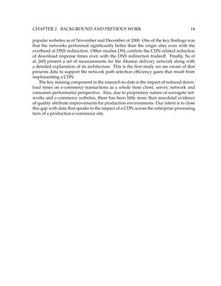 CHAPTER 2. BACKGROUND AND PREVIOUS WORK 14
popular websites as of November and December of 2000. One of the key ﬁndings was
that the networks performed signiﬁcantly better than the origin sites even with the
overhead of DNS redirection. Other studies [39], conﬁrm the CDN-related reduction
of download response times even with the DNS redirection tradeoff. Finally, Su et
al. [60] present a set of measurements for the Akamai delivery network along with
a detailed explanation of its architecture. This is the ﬁrst study we are aware of that
presents data to support the network path selection efﬁciency gains that result from
implementing a CDN.
The key missing component in the research to-date is the impact of reduced down-
load times on e-commerce transactions as a whole from client, server, network and
consumer performance perspective. Also, due to proprietary nature of surrogate net-
works and e-commerce websites, there has been little more than anecdotal evidence
of quality attribute improvements for production environments. Our intent is to close
this gap with data that speaks to the impact of a CDN across the enterprise processing
tiers of a production e-commerce site.
 