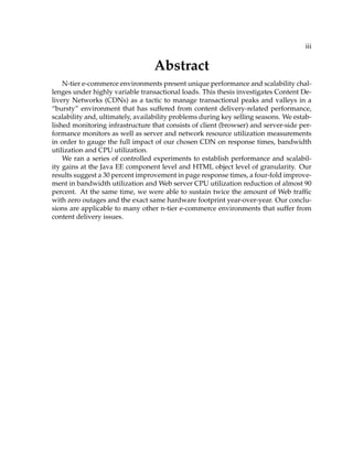 iii
Abstract
N-tier e-commerce environments present unique performance and scalability chal-
lenges under highly variable transactional loads. This thesis investigates Content De-
livery Networks (CDNs) as a tactic to manage transactional peaks and valleys in a
“bursty” environment that has suffered from content delivery-related performance,
scalability and, ultimately, availability problems during key selling seasons. We estab-
lished monitoring infrastructure that consists of client (browser) and server-side per-
formance monitors as well as server and network resource utilization measurements
in order to gauge the full impact of our chosen CDN on response times, bandwidth
utilization and CPU utilization.
We ran a series of controlled experiments to establish performance and scalabil-
ity gains at the Java EE component level and HTML object level of granularity. Our
results suggest a 30 percent improvement in page response times, a four-fold improve-
ment in bandwidth utilization and Web server CPU utilization reduction of almost 90
percent. At the same time, we were able to sustain twice the amount of Web trafﬁc
with zero outages and the exact same hardware footprint year-over-year. Our conclu-
sions are applicable to many other n-tier e-commerce environments that suffer from
content delivery issues.
 