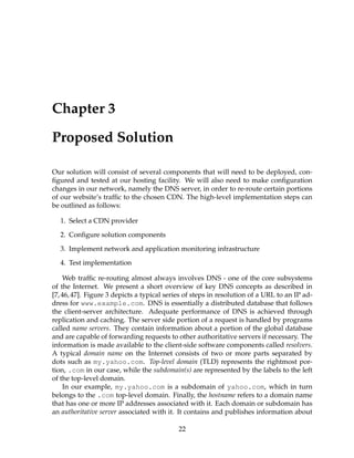 Chapter 3
Proposed Solution
Our solution will consist of several components that will need to be deployed, con-
ﬁgured and tested at our hosting facility. We will also need to make conﬁguration
changes in our network, namely the DNS server, in order to re-route certain portions
of our website’s trafﬁc to the chosen CDN. The high-level implementation steps can
be outlined as follows:
1. Select a CDN provider
2. Conﬁgure solution components
3. Implement network and application monitoring infrastructure
4. Test implementation
Web trafﬁc re-routing almost always involves DNS - one of the core subsystems
of the Internet. We present a short overview of key DNS concepts as described in
[7,46,47]. Figure 3 depicts a typical series of steps in resolution of a URL to an IP ad-
dress for www.example.com. DNS is essentially a distributed database that follows
the client-server architecture. Adequate performance of DNS is achieved through
replication and caching. The server side portion of a request is handled by programs
called name servers. They contain information about a portion of the global database
and are capable of forwarding requests to other authoritative servers if necessary. The
information is made available to the client-side software components called resolvers.
A typical domain name on the Internet consists of two or more parts separated by
dots such as my.yahoo.com. Top-level domain (TLD) represents the rightmost por-
tion, .com in our case, while the subdomain(s) are represented by the labels to the left
of the top-level domain.
In our example, my.yahoo.com is a subdomain of yahoo.com, which in turn
belongs to the .com top-level domain. Finally, the hostname refers to a domain name
that has one or more IP addresses associated with it. Each domain or subdomain has
an authoritative server associated with it. It contains and publishes information about
22
 