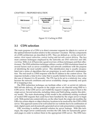 CHAPTER 3. PROPOSED SOLUTION 24
Figure 3.2: Caching in DNS
3.1 CDN selection
The main purpose of a CDN is to direct consumer requests for objects to a server at
the optimal Internet location relative to the consumer’s location. The key components
of a CDN architecture are described in [37]. They are deﬁned as: overlay network for-
mation, client request redirection, content routing and last-mile content delivery. The two
most common techniques employed by the networks are DNS redirection and URL
rewriting. Wills et al. [17] provide a good overview of these techniques and their effec-
tiveness. The DNS redirection technique utilizes a series of DNS resolutions based on
several factors such as server availability and network conditions with the purpose
of identifying the most suitable server. This identiﬁcation step is usually encapsu-
lated into a series of algorithms that are proprietary to each network’s implementa-
tion. The end result is a DNS response with the IP address to the content server. The
response includes a time-to-live value that is usually limited to less than a minute (in
the case of Akamai it is 20 seconds). The TTL has to be set to a relatively low value
because the network conditions and server availability change constantly and quick
IP re-mapping is key.
The DNS redirection technique can facilitate either a full- or partial-site delivery.
Will full-site delivery, all requests to the origin server are directed using DNS to a
CDN server. If the CDN server can’t fulﬁll the request it simply routes it back to the
origin server. Several networks, including Adero and NetCaching, employ this deliv-
ery model. The main shortcoming of this model is the additional routing overhead
of wasted DNS requests that could have been handled by the origin server to begin
with. With partial-site content delivery, on the other hand, the origin site modiﬁes the
URLs for certain objects or object directory locations to be resolved by the CDN’s DNS
server. This approach seems to be well suited for our website due to its combination of
static digital assets and dynamically generated server-side presentation components.
URL rewriting is another potential solution for server lookups. With this tech-
nique, the origin server continuously rewrites the URL links for dynamically gener-
ated pages in order to redirect them to the appropriate CDN server. The DNS func-
 