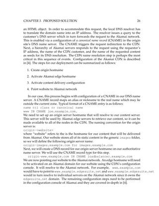 CHAPTER 3. PROPOSED SOLUTION 26
an HTML object. In order to accommodate this request, the local DNS resolver has
to translate the domain name into an IP address. The resolver issues a query to the
customer’s DNS server which in turn forwards the request to the Akamai network.
This is enabled via a conﬁguration of a canonical name record (CNAME) in the origin
site’s DNS name server. The CNAME triggers the request redirection to the CDN.
Next, a hierarchy of Akamai servers responds to the request using the requestor’s
IP address, the name of the CDN customer, and the name of the requested content
as seeds for its DNS resolution. The CDN name resolution step is perhaps the most
critical in this sequence of events. Conﬁguration of the Akamai CDN is described
in [4]. The steps for our deployment can be summarized as follows:
1. Create origin hostname
2. Activate Akamai edge hostname
3. Activate content delivery conﬁguration
4. Point website to Akamai network
In our case, this process begins with conﬁguration of a CNAME in our DNS name
server. A CNAME record maps an alias or nickname to the real name which may lie
outside the current zone. Typical format of a CNAME entry is as follows:
name ttl class rr canonical name
www IN CNAME joe.example.com.
We need to set up an origin server hostname that will resolve to our content server.
This server will be used by Akamai edge servers to retrieve our content, so it can be
made available to all of the nodes in the CDN. The naming convention for the origin
server is:
origin-<website>
where “website” refers to the is the hostname for our content that will be delivered
from Akamai. Our website stores all of its static content in the generic images folder,
so we will deﬁne the following origin server name:
origin-images.example.com for images.example.com
Next, we will create a DNS record for our origin server hostname on our authoritative
name server. We will use the CNAME record type for this step.
origin-www.example.com IN CNAME loadbalancer.example.com
We are now pointing our website to the Akamai network. An edge hostname will need
to be activated on an Akamai domain for our website using the CDN’s conﬁguration
console. It will resolve to the Akamai network. For example, www.example.com
would have to point to www.example.edgesuite.net and www.example.edgesuite.net
would in turn resolve to individual servers on the Akamai network since it owns the
edgesuite.net domain. The remaining conﬁguration steps need to be performed
in the conﬁguration console of Akamai and they are covered in-depth in [4].
 